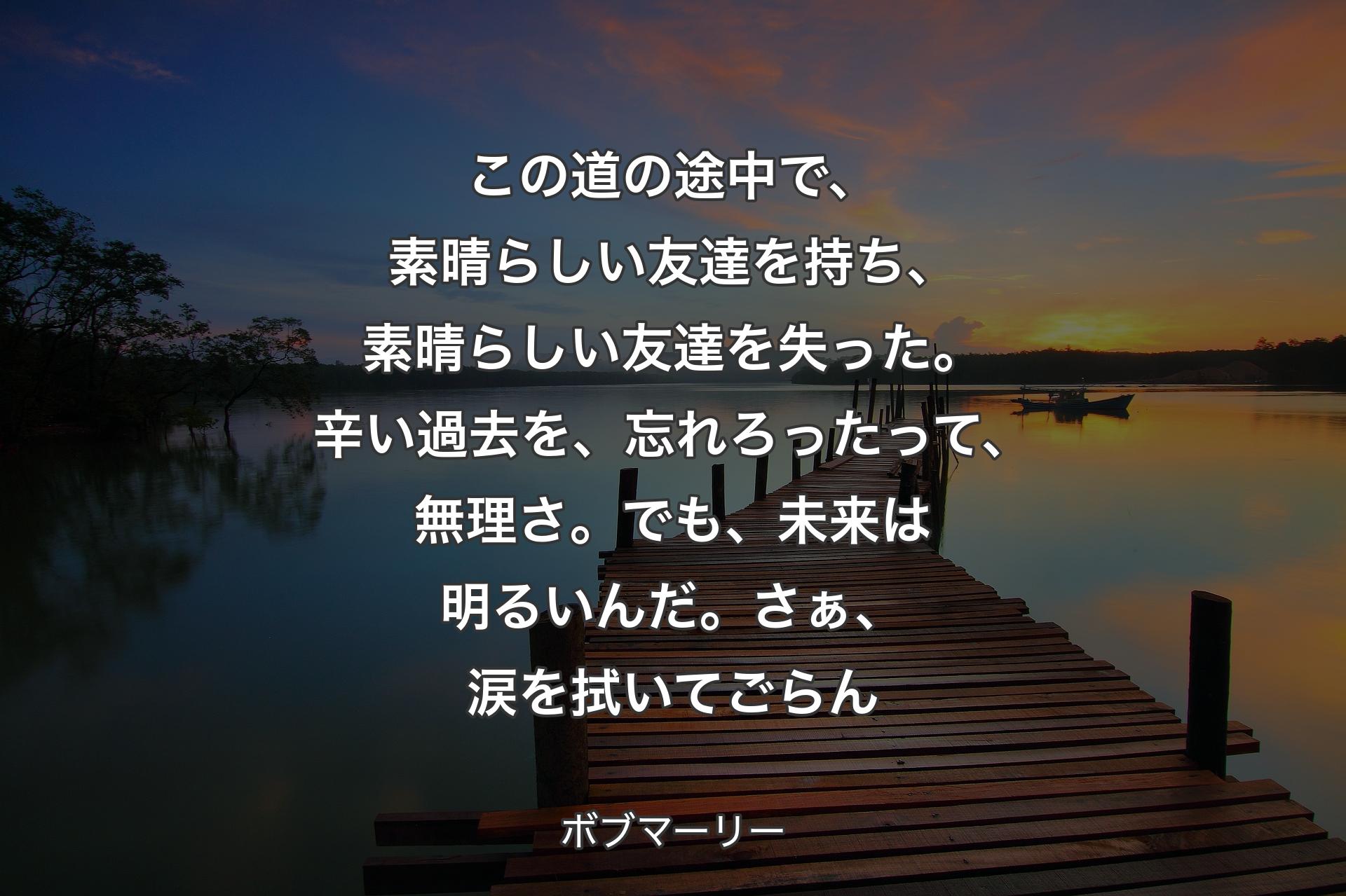 【背景3】この道の途中で、素晴らしい友達を持ち、素晴らしい友達を失った。辛い過去を、忘れろったって、無理さ。でも、未来は明るいんだ。さぁ、涙を拭いてごらん - ボブマーリー