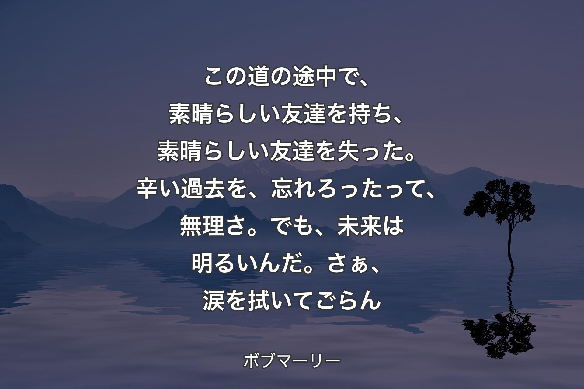 【背景4】この道の途中で、素晴らしい友達を持ち、素晴らしい友達を失った。辛い過去を、忘れろったって、無理さ。でも、未来は明るいんだ。さぁ、涙を拭いてごらん - ボブマーリー