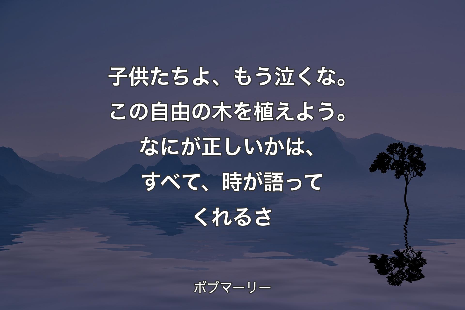 子供たちよ、もう泣くな。この自由の木を植えよう。なにが正しいかは、すべて、時が語ってくれるさ - ボブマーリー