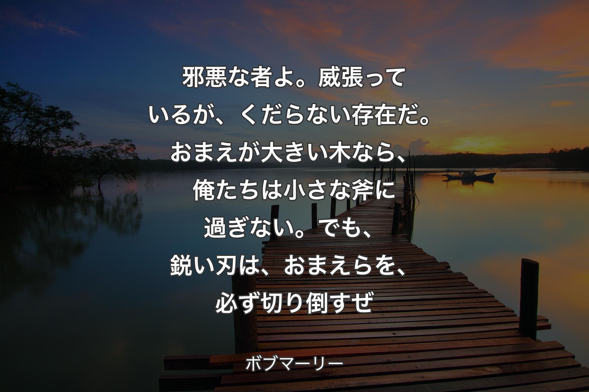 【背景3】邪悪な者よ。威張っているが、くだらない存在だ。おまえが大きい木なら、俺たちは小さな斧に過ぎない。でも、鋭い刃は、おまえらを、必ず切り倒すぜ - ボブマーリー