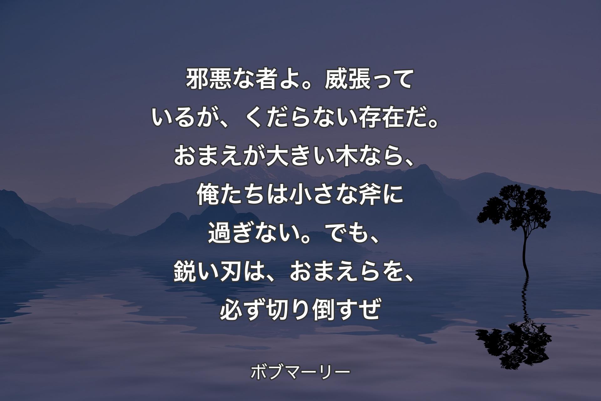 【背景4】邪悪な者よ。威張っているが、くだらない存在だ。おまえが大きい木なら、俺たちは小さな斧に過ぎない。でも、鋭い刃は、おまえらを、必ず切り倒すぜ - ボブマーリー