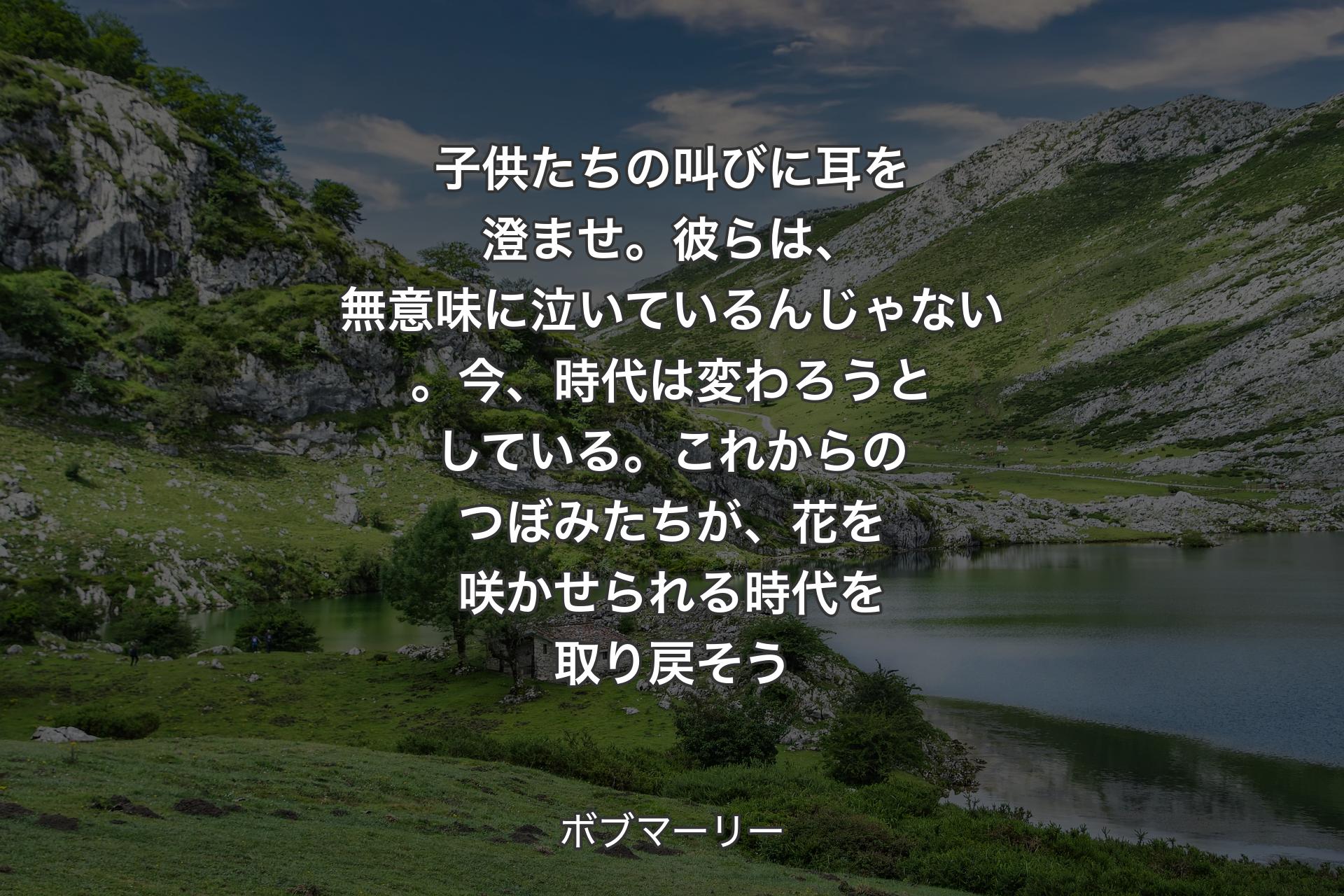 【背景1】子供たちの叫びに耳を澄ませ。彼らは、無意味に泣いているんじゃない。今、時代は変わろうとしている。これからのつぼみたちが、花を咲かせられる時代を取り戻そう - ボブマーリー