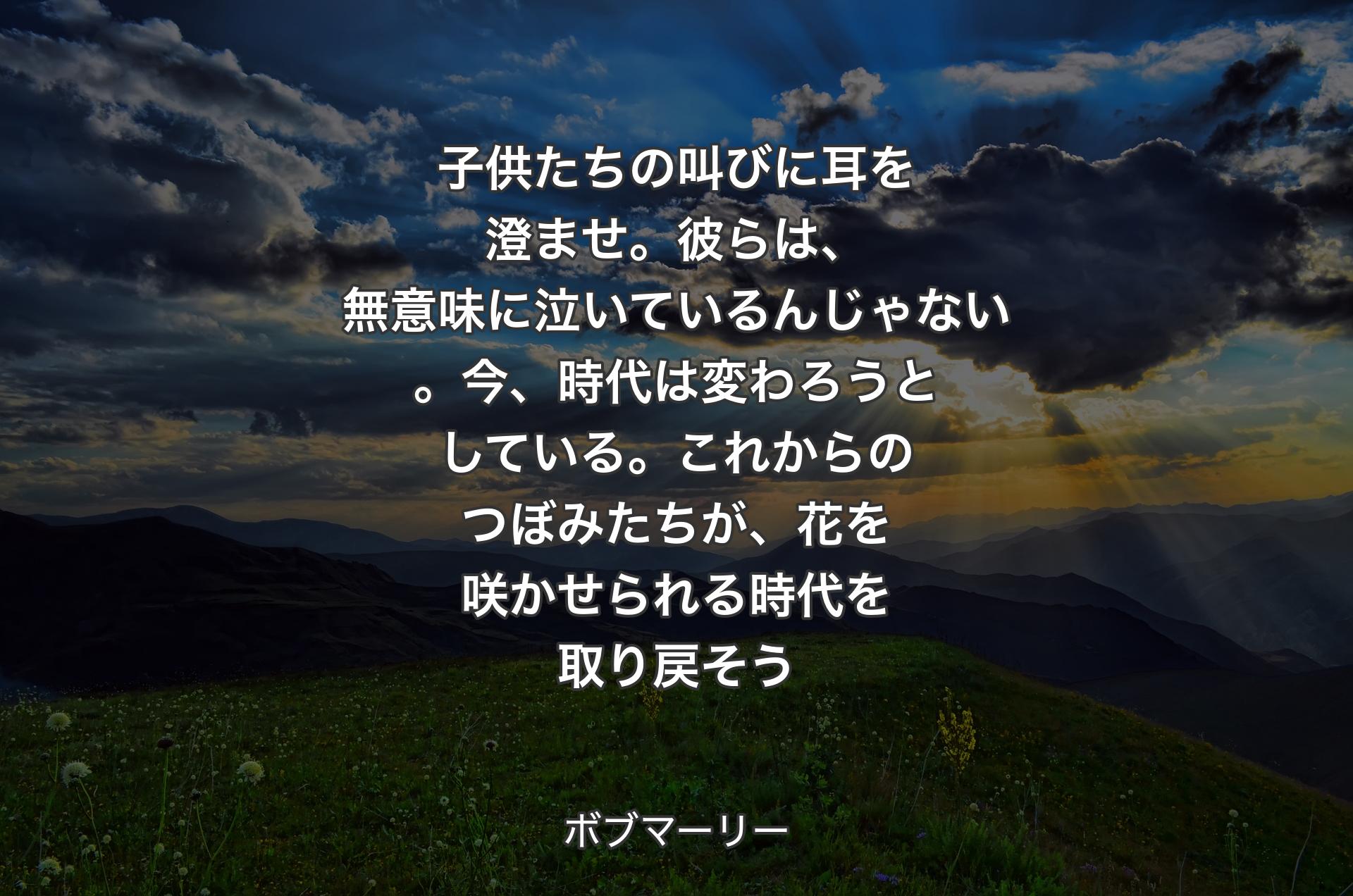 子供たちの叫びに耳を澄ませ。彼らは、無意味に泣いているんじゃない。今、時代は変わろうとしている。これからのつぼみたちが、花を咲かせられる時代を取り戻そう - ボブマーリー