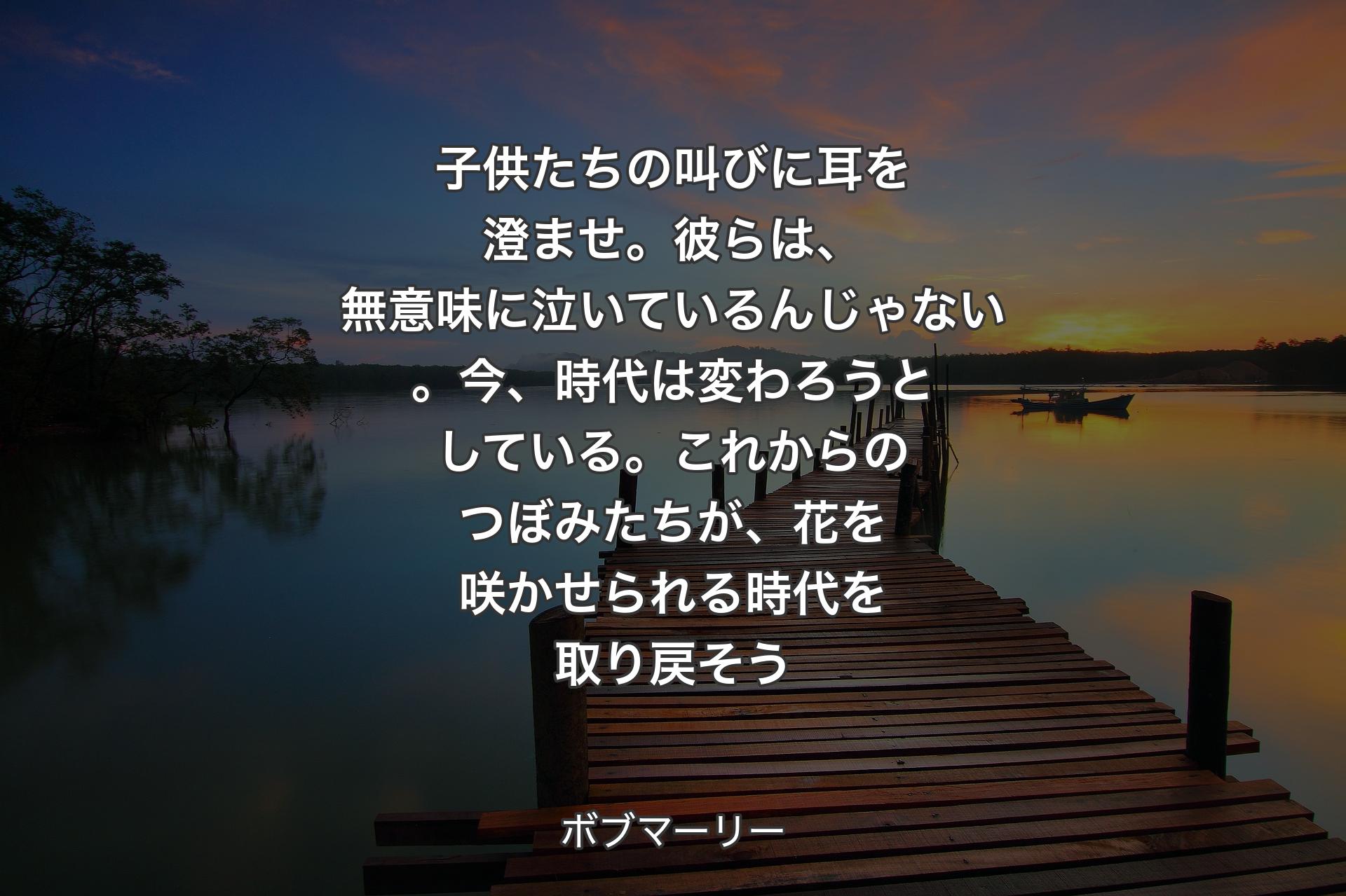 【背景3】子供たちの叫びに耳を澄ませ。彼らは、無意味に泣いているんじゃない。今、時代は変わろうとしている。これからのつぼみたちが、花を咲かせられる時代を取り戻そう - ボブマーリー