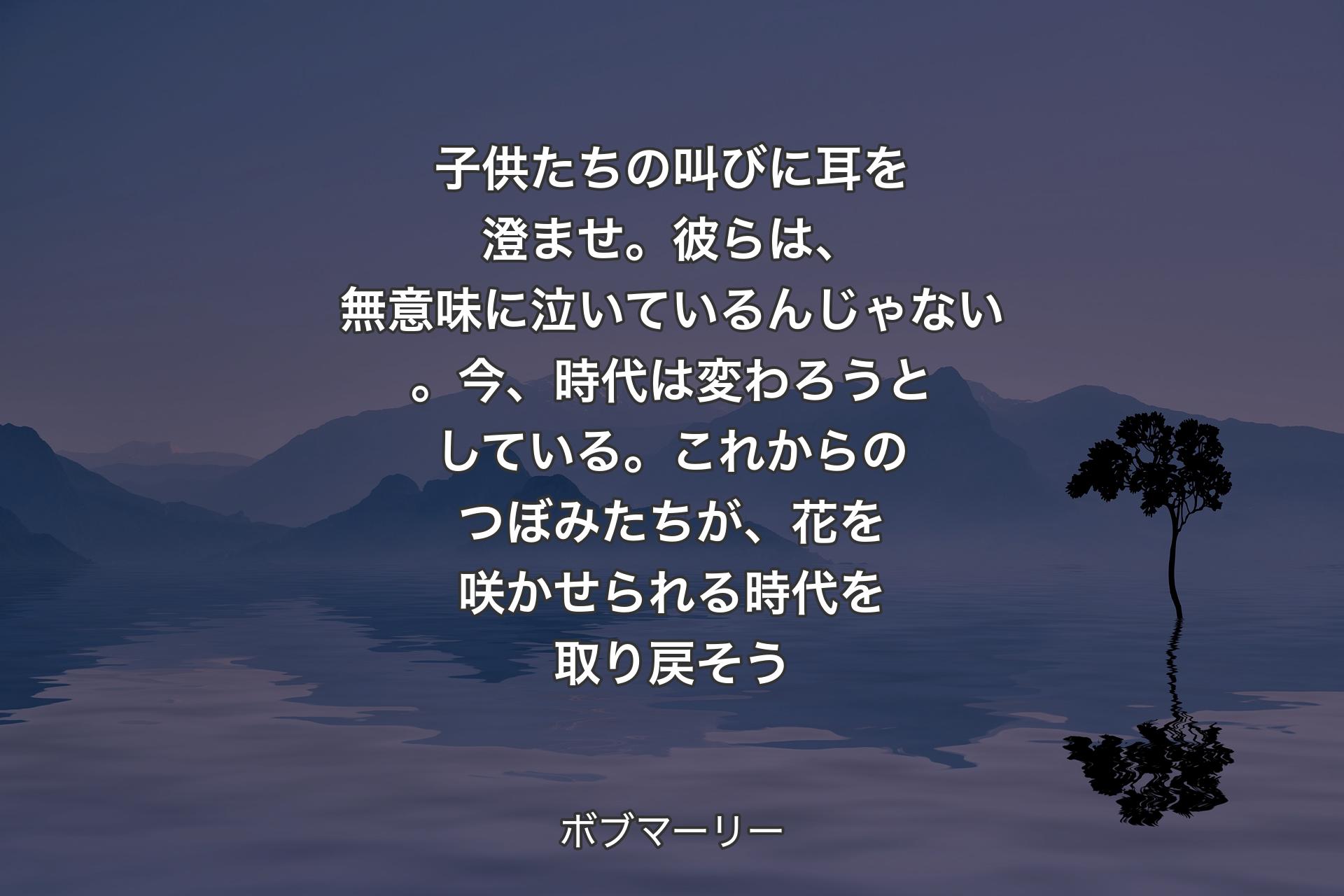 【背景4】子供たちの叫びに耳を澄ませ。彼らは、無意味に泣いているんじゃない。今、時代は変わろうとしている。これからのつぼみたちが、花を咲かせられる時代を取り戻そう - ボブマーリー