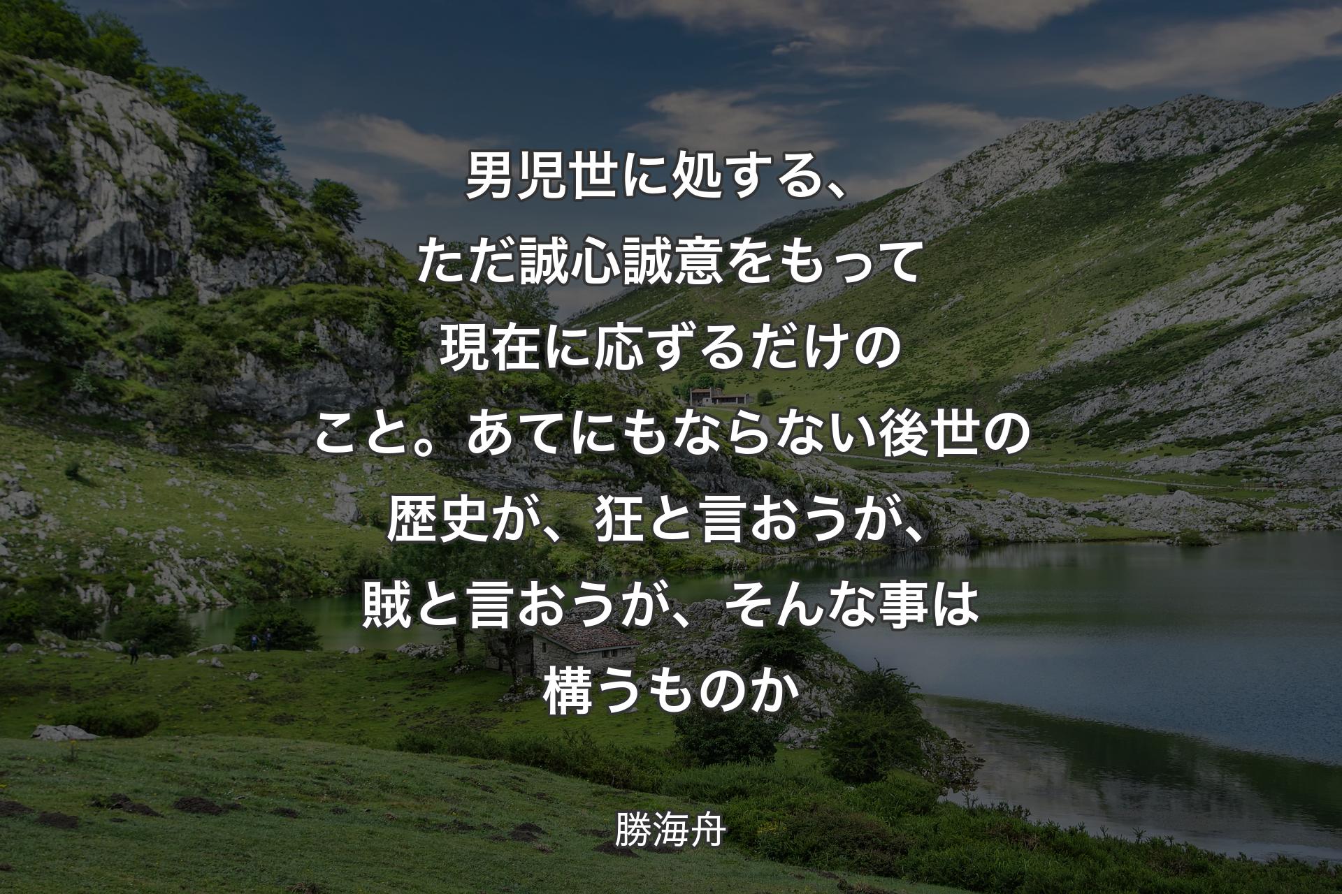 男児世に処する、ただ誠心誠意をもって現在に応ずるだけのこと。あてにもならない後世の歴史が、狂と言おうが、賊と言おうが、そんな事は構うものか - 勝海舟