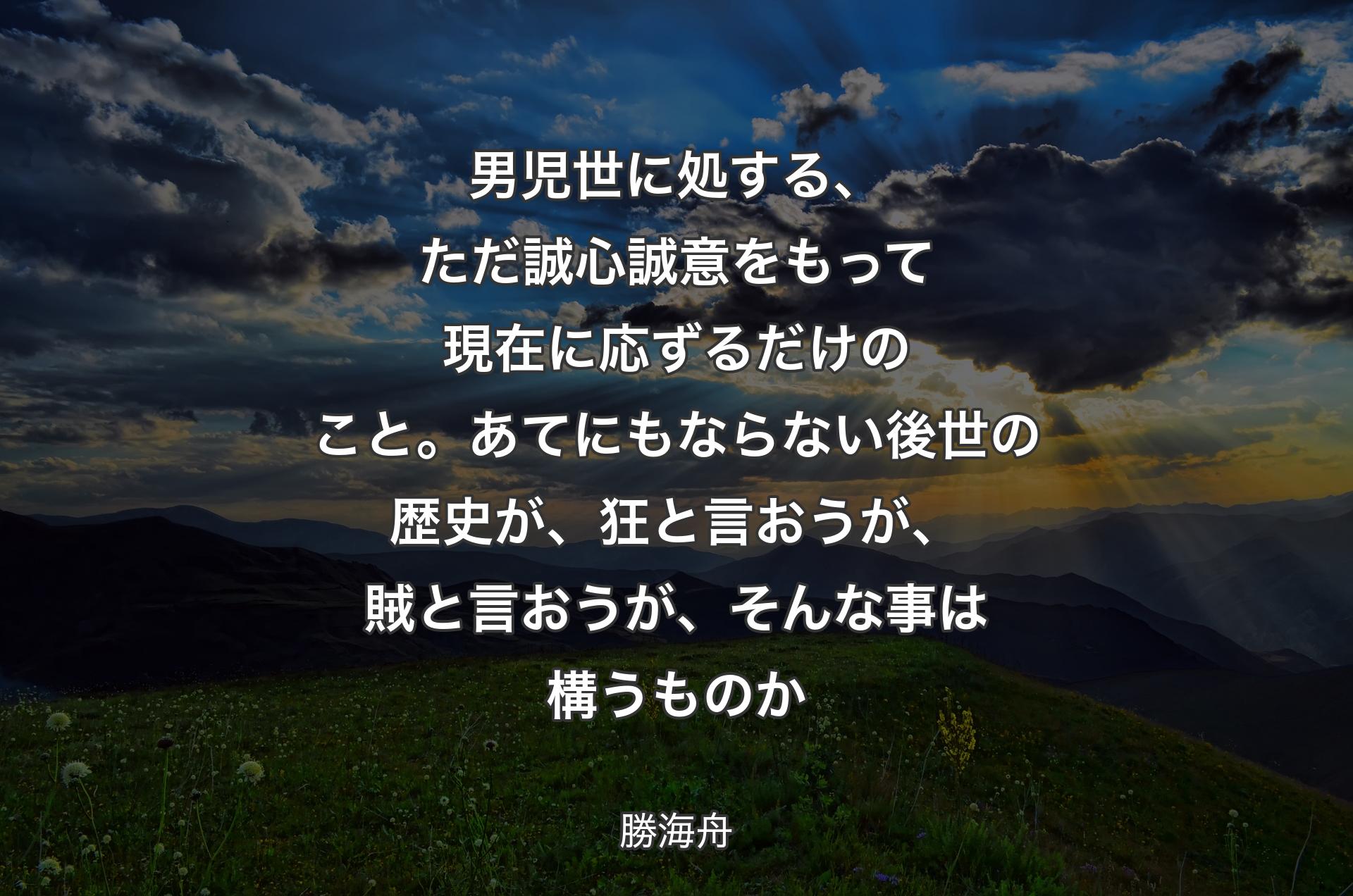 男児世に処する、ただ誠心誠意をもって現在に応ずるだけのこと。あてにもならない後世の歴史が、狂と言おうが、賊と言おうが、そんな事は構うものか - 勝海舟