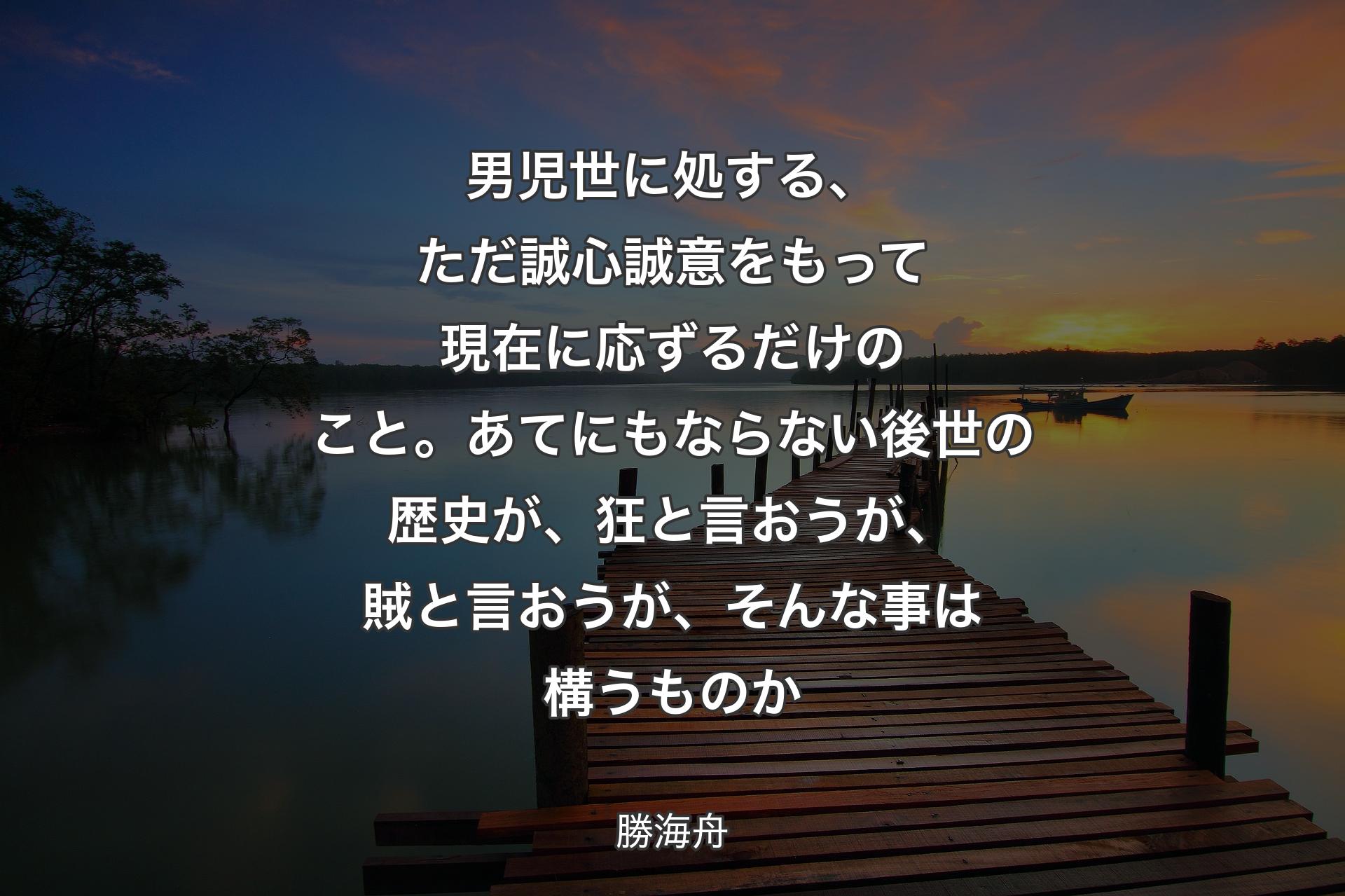 男児世に処する、ただ誠心誠意をもって現在に応ずるだけのこと。あてにもならない後世の歴史が、狂と言おうが、賊と言おうが、そんな事は構うものか - 勝海舟