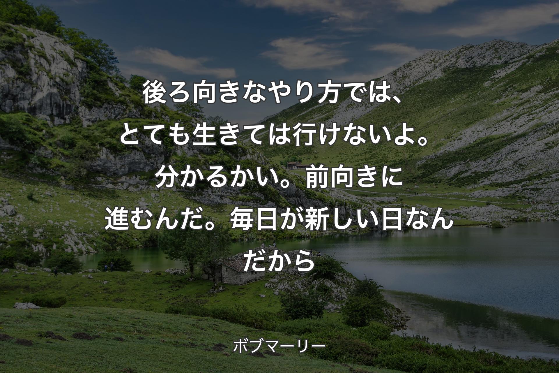 後ろ向きなやり方では、とても生きては行けないよ。分かるかい。前向きに進むんだ。毎日が新しい日なんだから - ボブマーリー