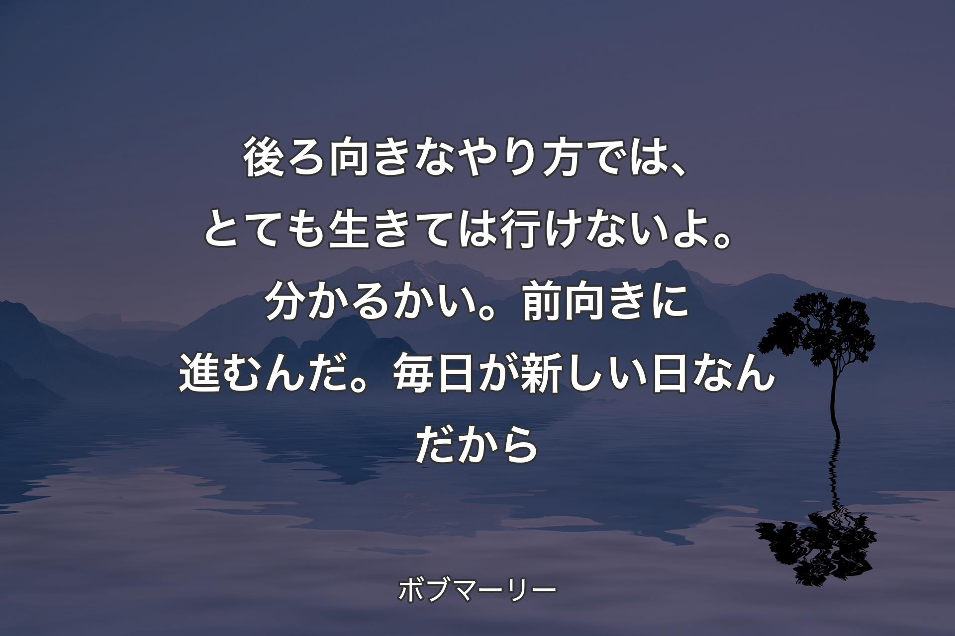 後ろ向きなやり方では、とても生きては行けないよ。分かるかい。前向きに進むんだ。毎日が新しい日なんだから - ボブマーリー