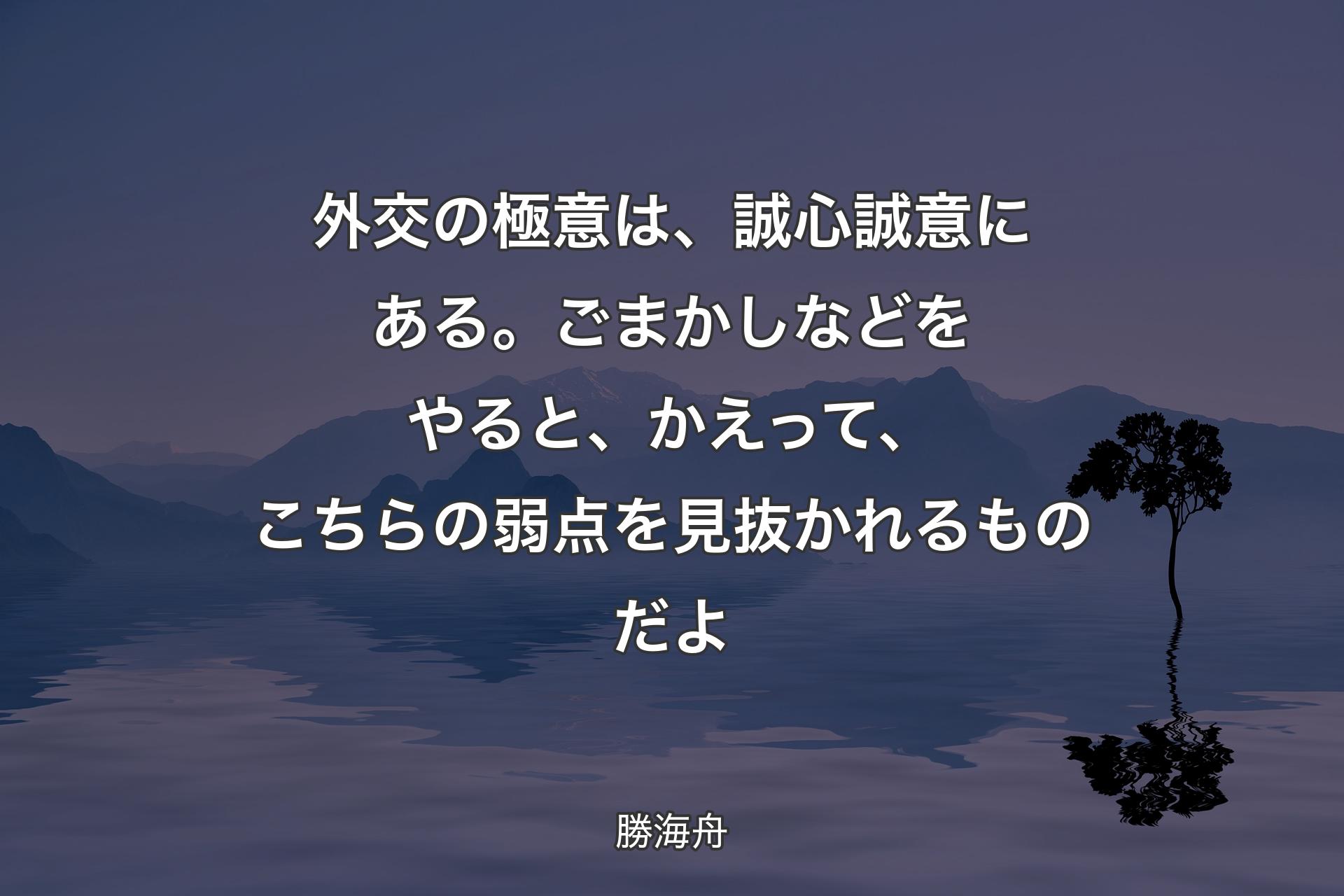 【背景4】外交の極意は、誠心誠意にある。ごまかしなどをやると、かえって、こちらの弱点を見抜かれるものだよ - 勝海舟