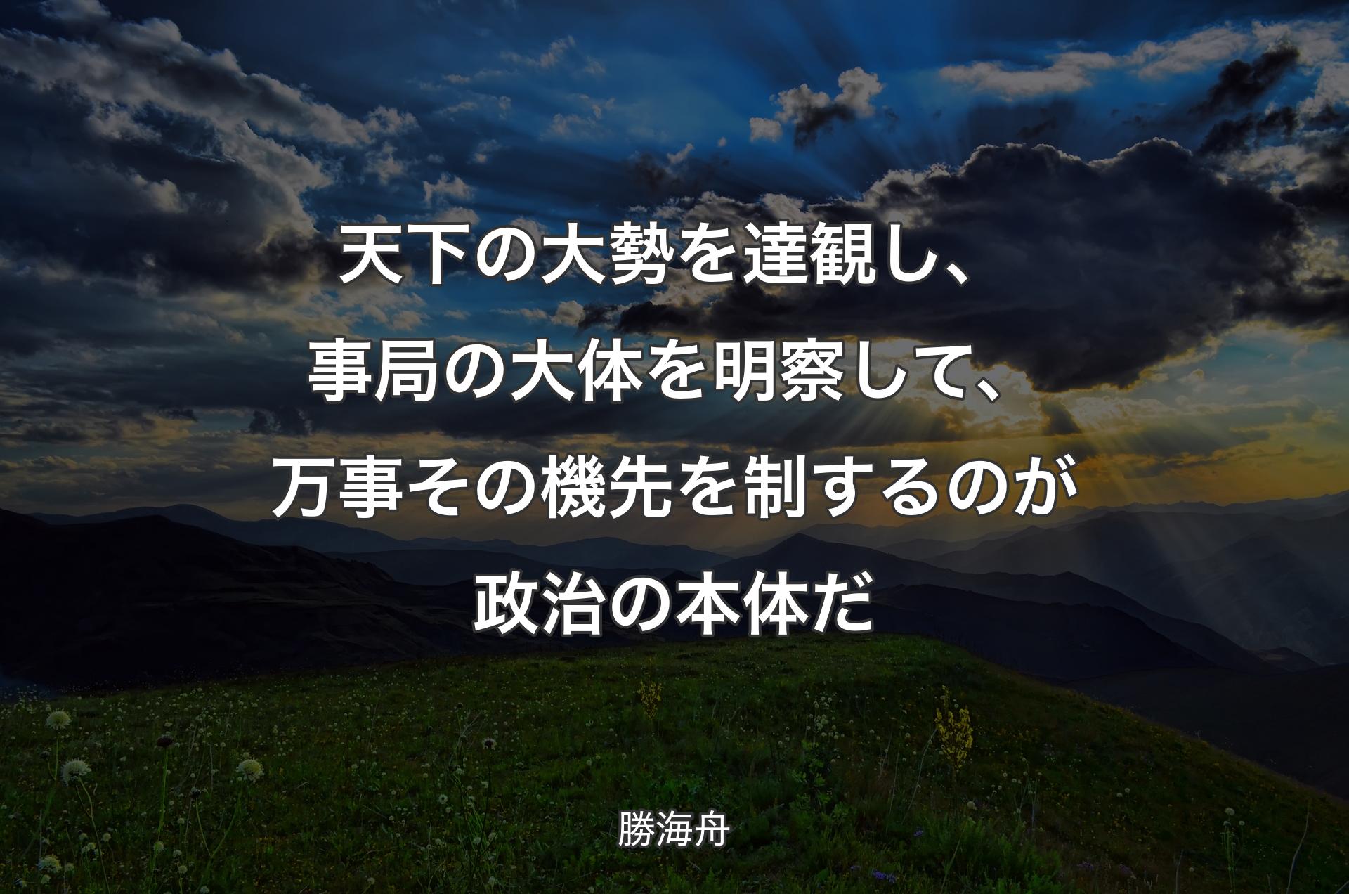 天下の大勢を達観し、事局の大体を明察して、万事その機先を制するのが政治の本体だ - 勝海舟