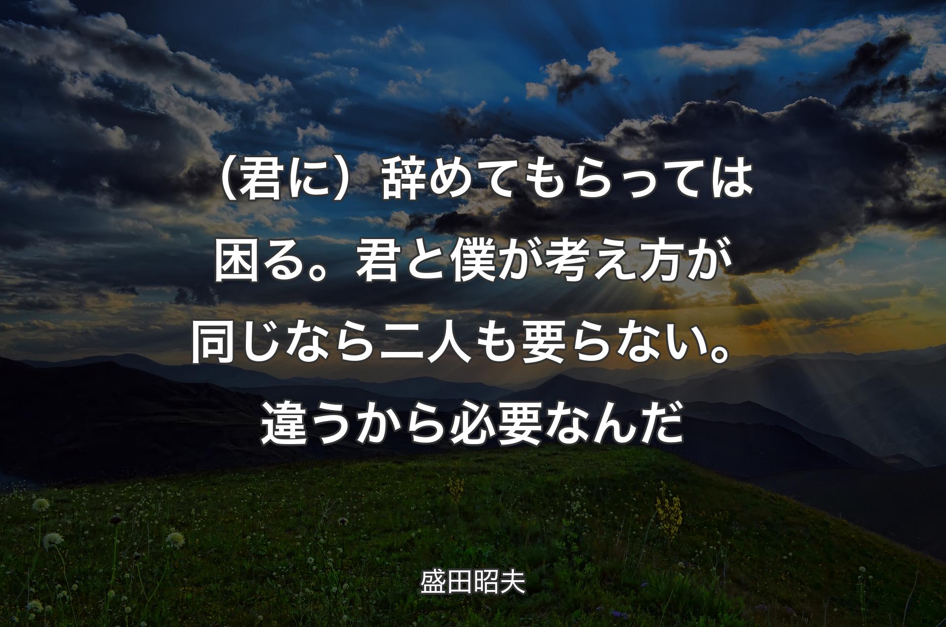 （君に）辞めてもらっては困る。君と僕が考え方が同じなら二人も要らない。違うから必要なんだ - 盛田昭夫