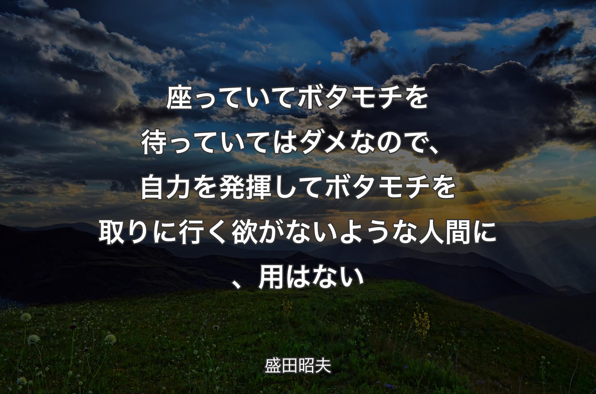 座っていてボタモチを待っていてはダメなので、自力を発揮してボタモチを取りに行く欲がないような人間に、用はない - 盛田昭夫