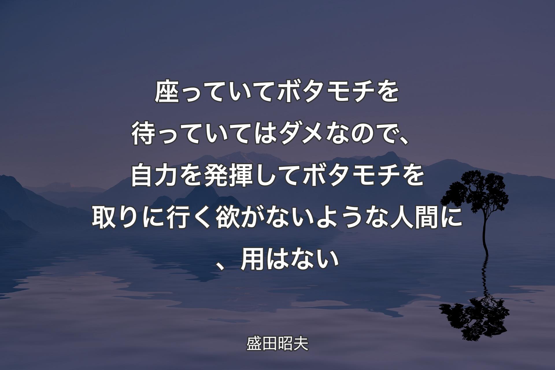 【背景4】座っていてボタモチを待っていてはダメなので、自力を発揮してボタモチを取りに行く欲がないような人間に、用はない - 盛田昭夫