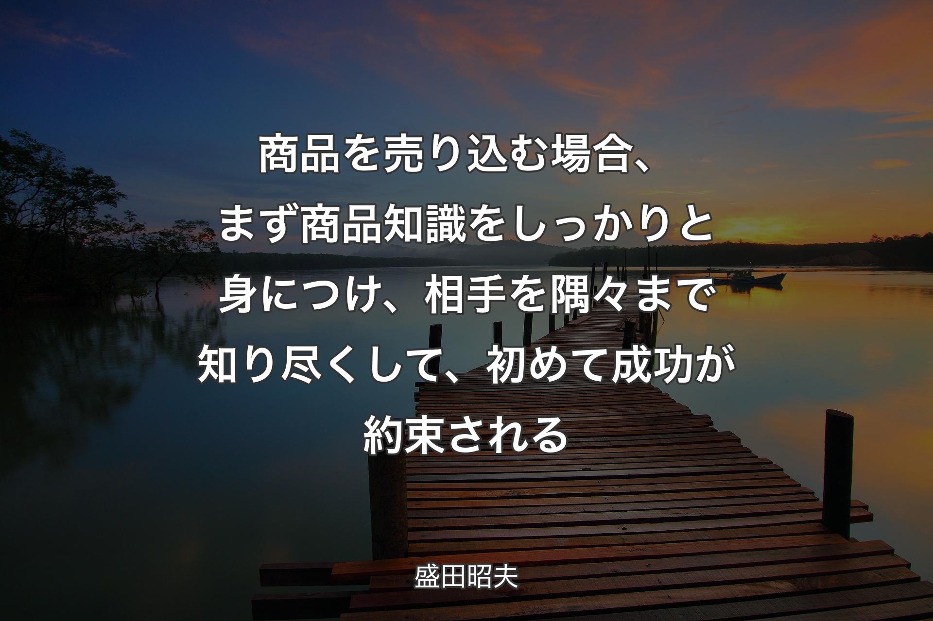 商品を売り込む場合、まず商品知識をしっかりと身につけ、相手を隅々まで知り尽くして、初めて成功が約束される - 盛田昭夫