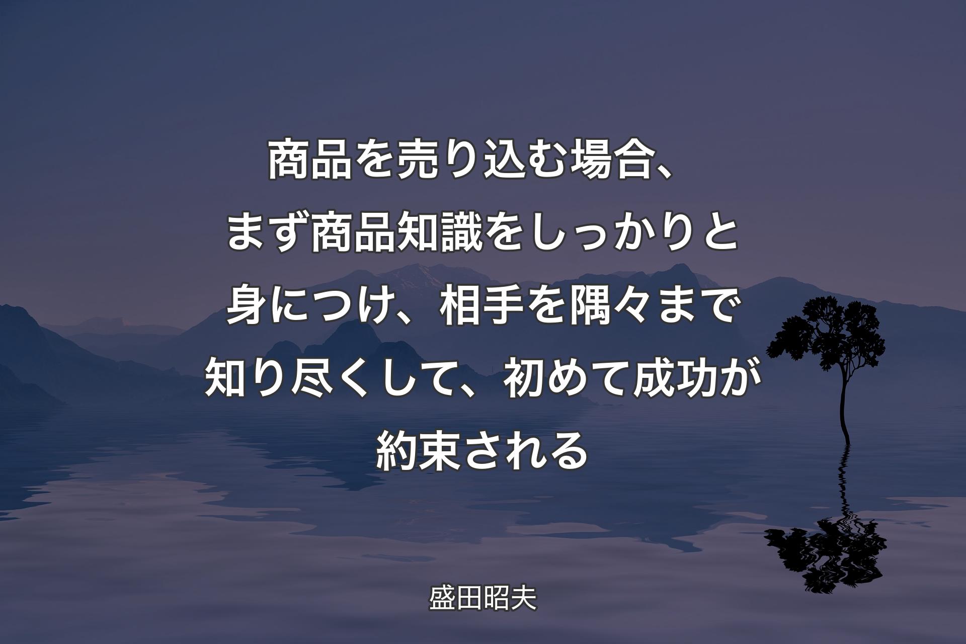 商品を売り込む場合、まず商品知識をしっかりと身につけ、相手を隅々まで知り尽くして、初めて成功が約束される - 盛田昭夫