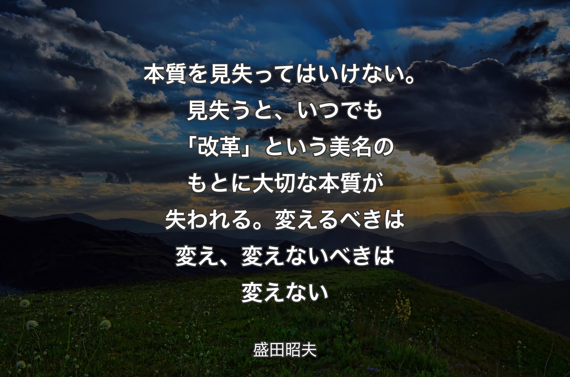 本質を見失ってはいけない。見失うと、いつでも「改革」という美名のもとに大切な本質が失われる。変えるべきは変え、変えないべきは変えない - 盛田昭夫