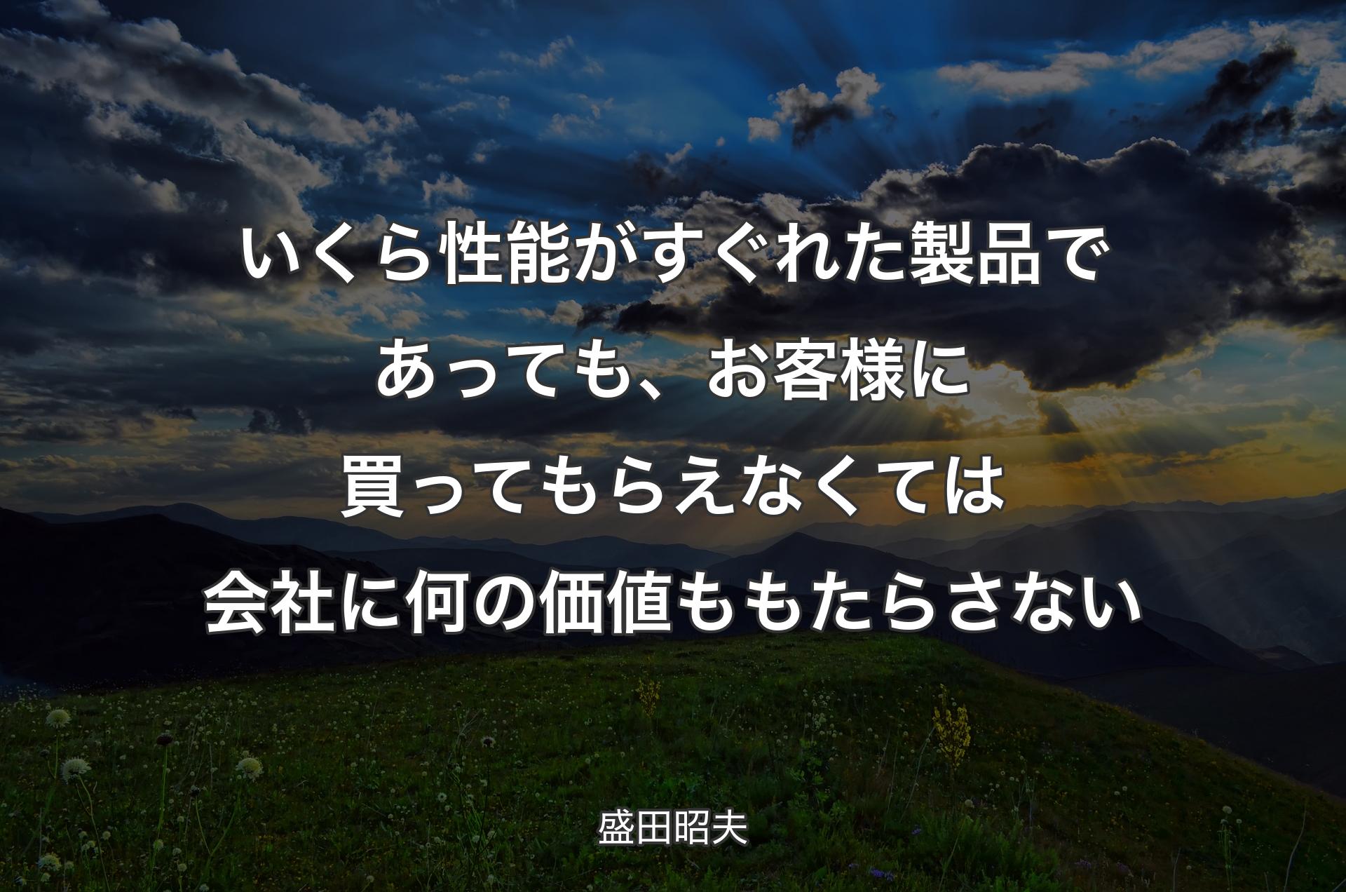 いくら性能がすぐれた製品であっても、お客様に買ってもらえなくては会社に何の価値ももたらさない - 盛田昭夫