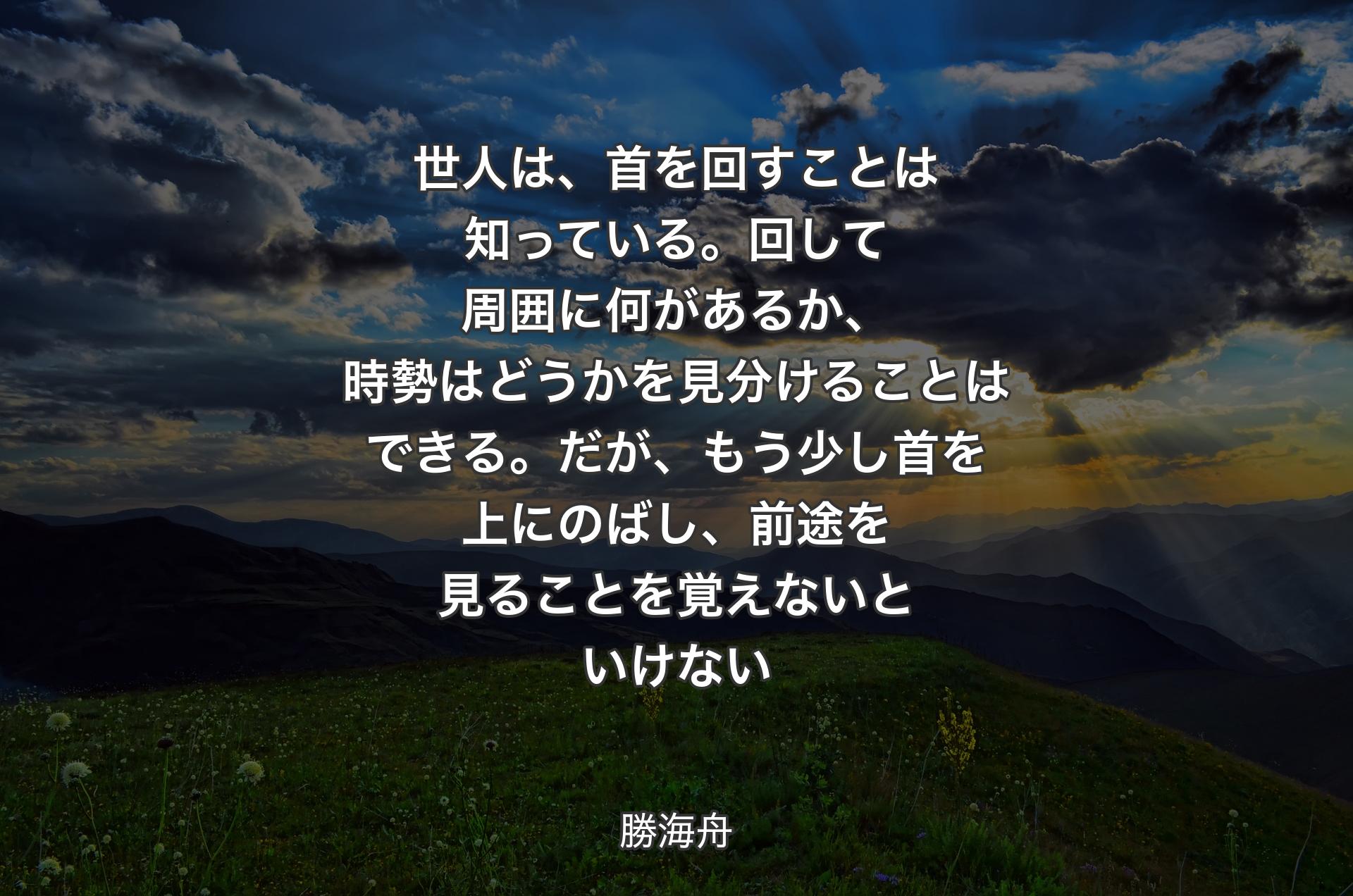 世人は、首を回すことは知っている。回して周囲に何があるか、時勢はどうかを見分けることはできる。だが、もう少し首を上にのばし、前途を見ることを覚えないといけない - 勝海舟