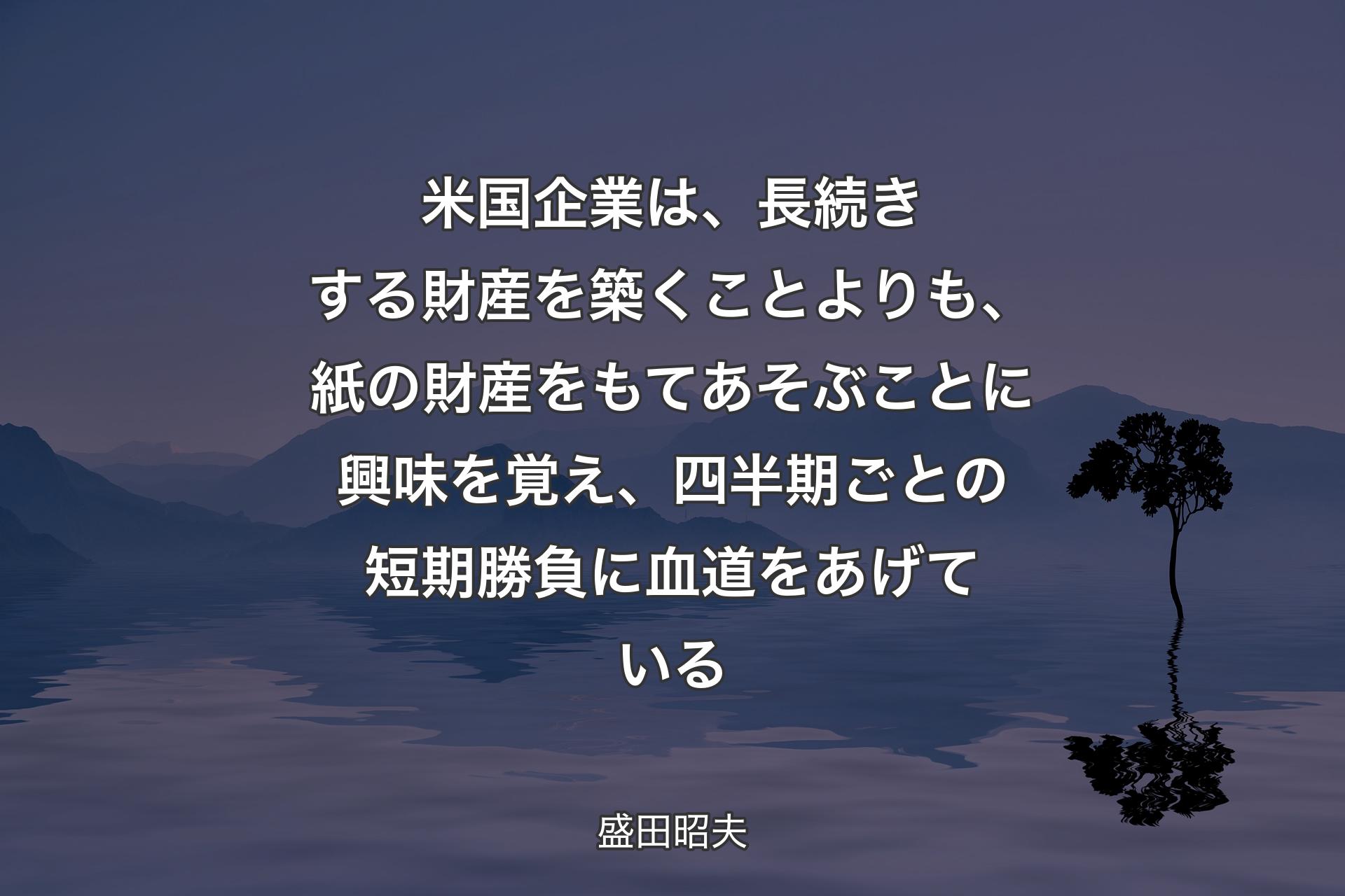 米国企業は、長続きする財産を築くことよりも、紙の財産をもてあそぶことに興味を覚え、四半期ごとの短期勝負に血道をあげている - 盛田昭夫