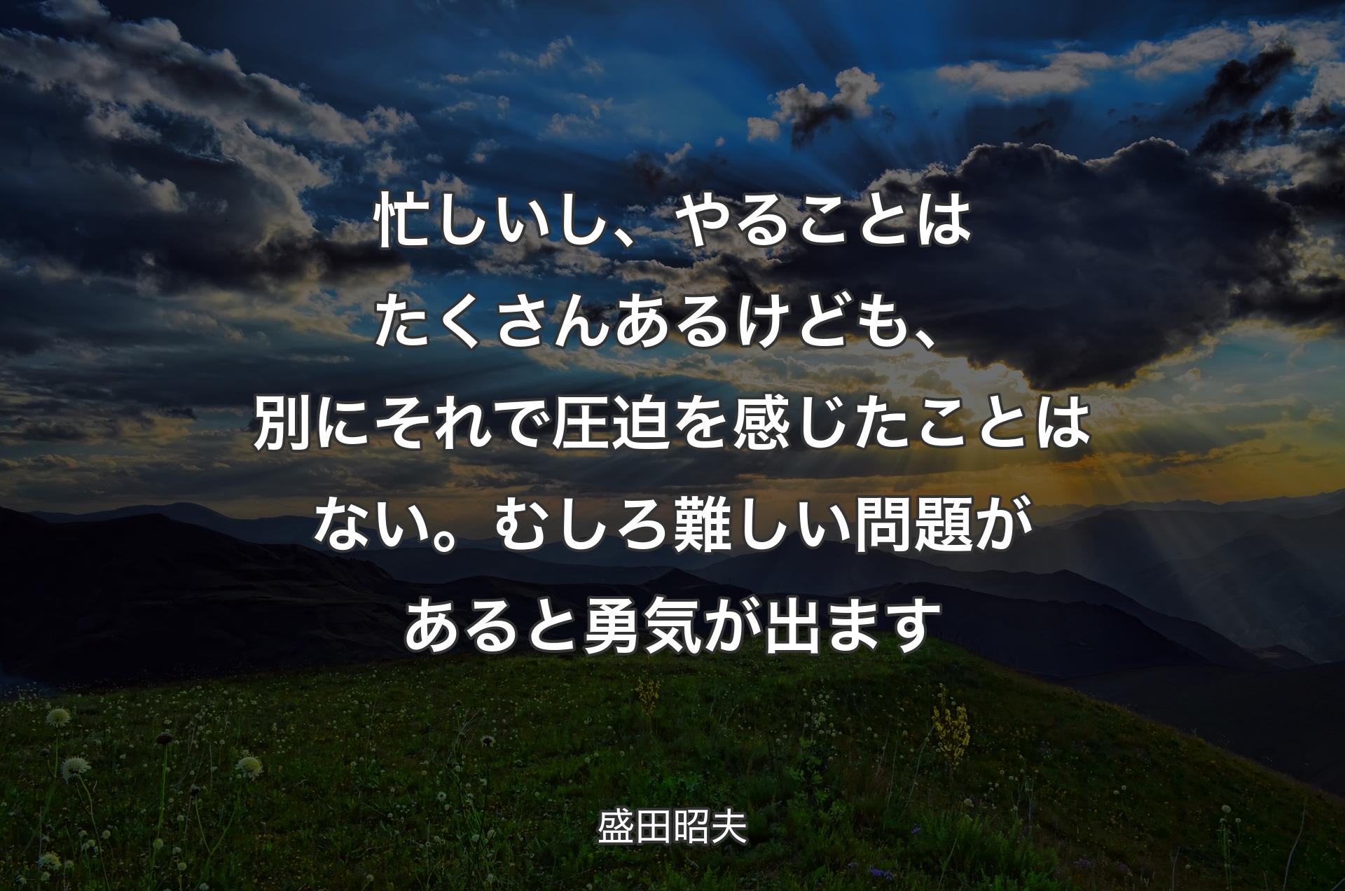 忙しいし、やることはたくさんあるけども、別にそれで圧迫を感じたことはない。むしろ難しい問題があると勇気が出ます - 盛田昭夫