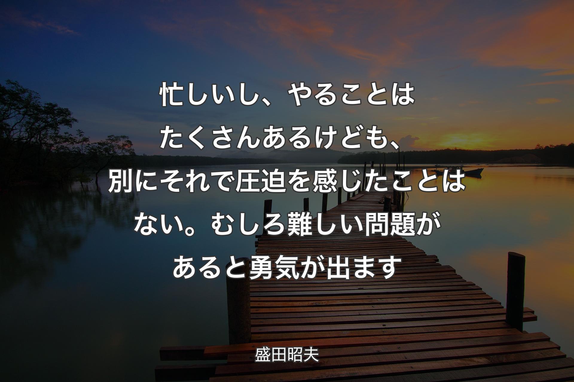 【背景3】忙しいし、やることはたくさんあるけども、別にそれで圧迫を感じたことはない。むしろ難しい問題があると勇気が出ます - 盛田昭夫