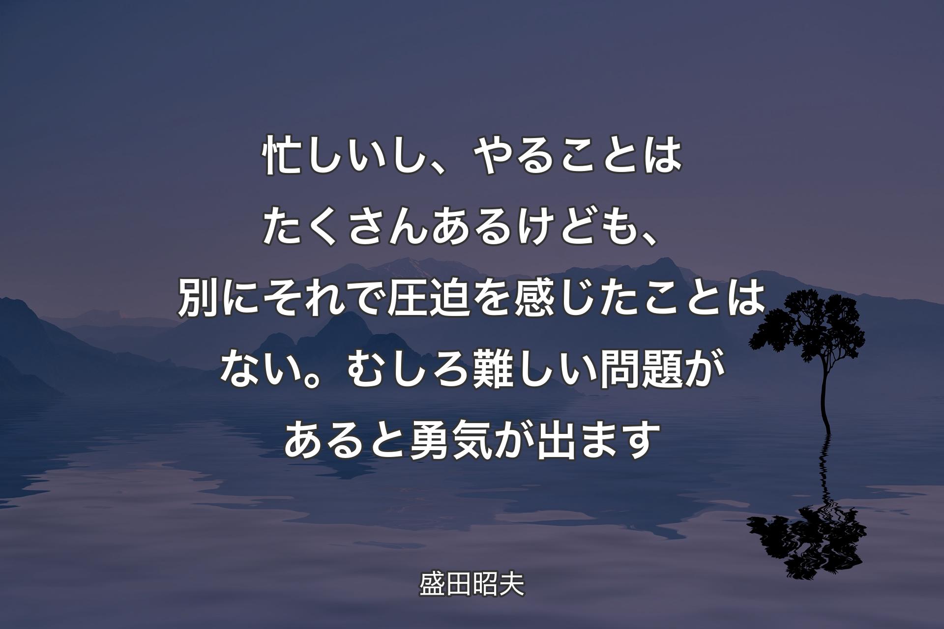 【背景4】忙しいし、やることはたくさんあるけども、別にそれで圧迫を感じたことはない。むしろ難しい問題があると勇気が出ます - 盛田昭夫