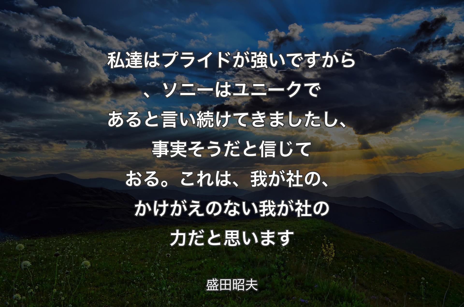 私達はプライドが強いですから、ソニーはユニークであると言い続けてきましたし、事実そうだと信じておる。これは、我が社の、かけがえのない我が社の力だと思います - 盛田昭夫