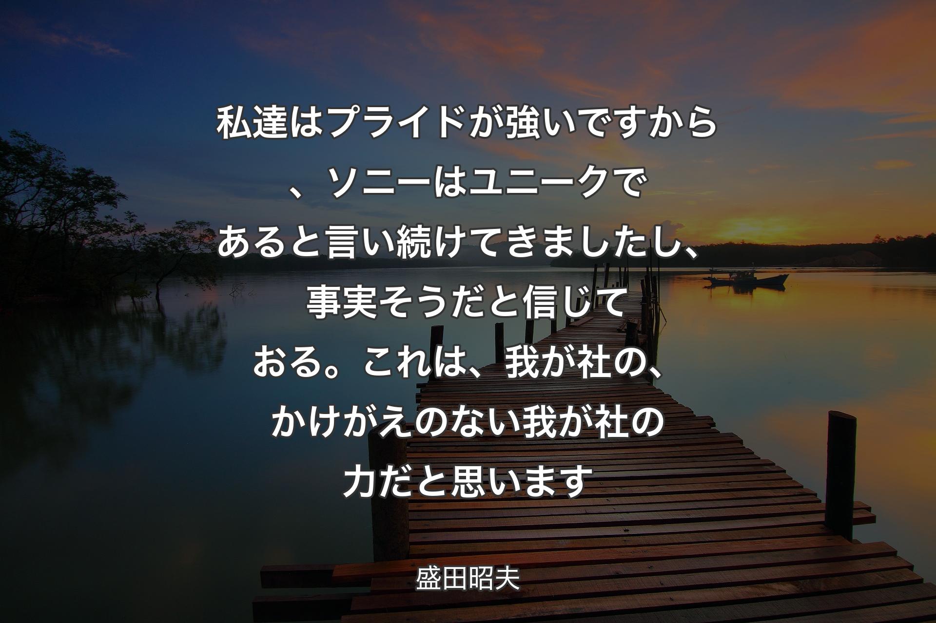 【背景3】私達はプライドが強いですから、ソニーはユニークであると言い続けてきましたし、事実そうだと信じておる。これは、我が社の、かけがえのない我が社の力だと思います - 盛田昭夫