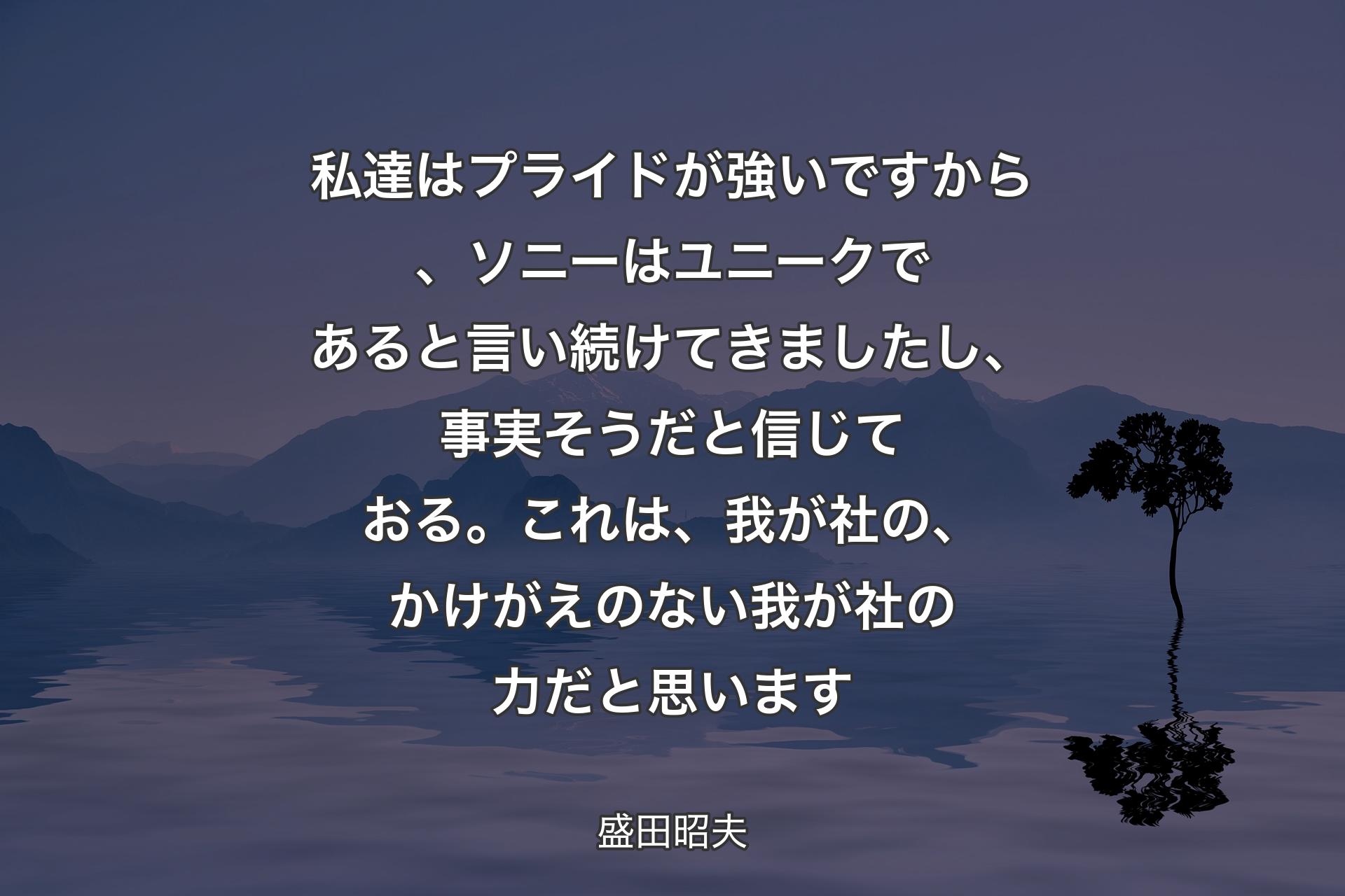 【背景4】私達はプライドが強いですから、ソニーはユニークであると言い続けてきましたし、事実そうだと信じておる。これは、我が社の、かけがえのない我が社の力だと思います - 盛田昭夫