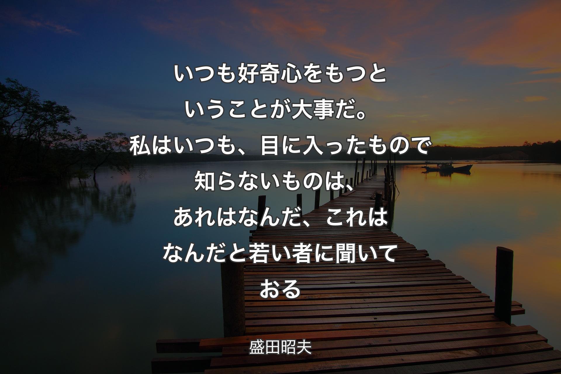 いつも好奇心をもつということが大事だ。私はいつも、目に入ったもので知らないものは、あれはなんだ、これはなんだと若い者に聞いておる - 盛田昭夫