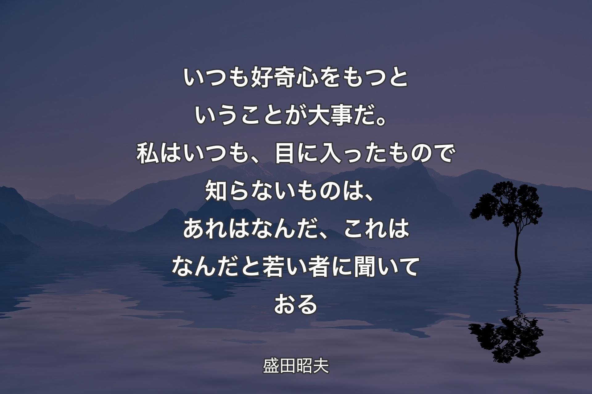 いつも好奇心をもつということが大事だ。私はいつも、目に入ったもので知らないものは、あれはなんだ、これはなんだと若い者に聞いておる - 盛田昭夫