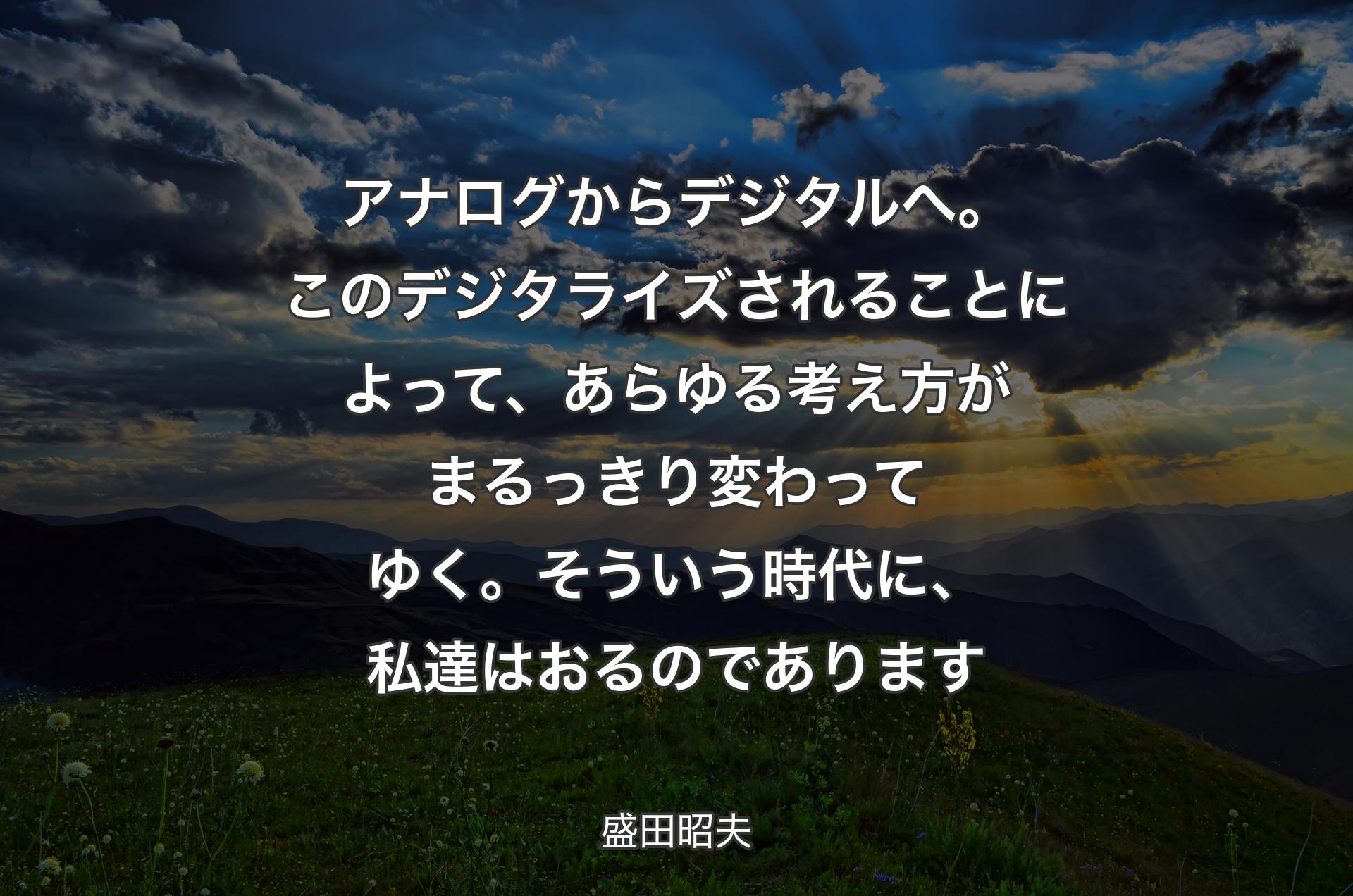 アナログからデジタルへ。このデジタライズされることによって、あらゆる考え方がまるっきり変わってゆく。そういう時代に、私達はおるのであります - 盛田昭夫