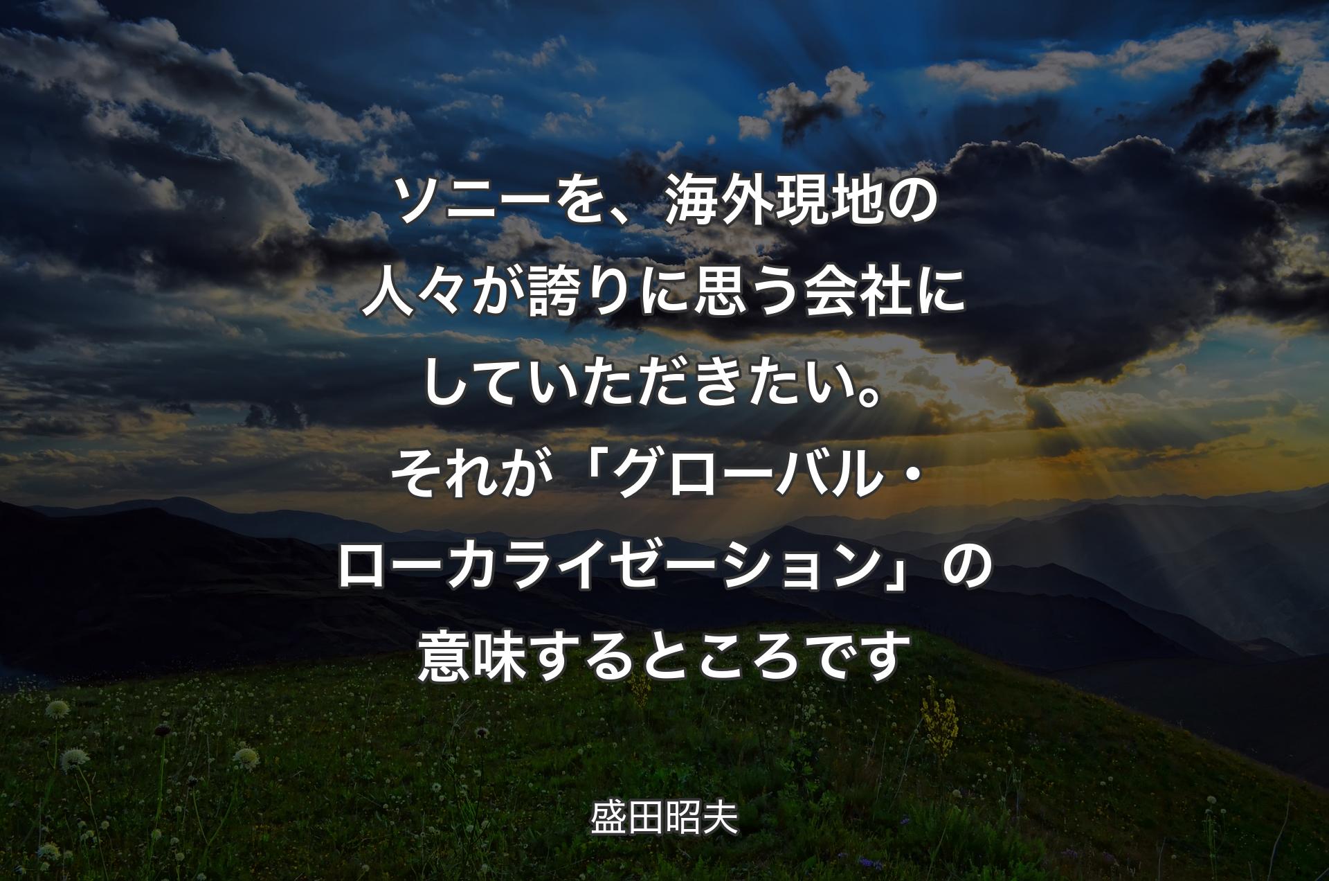 ソニーを、海外現地の人々が誇りに思う会社にしていただきたい。それが「グローバル・ローカライゼーション」の意味するところです - 盛田昭夫