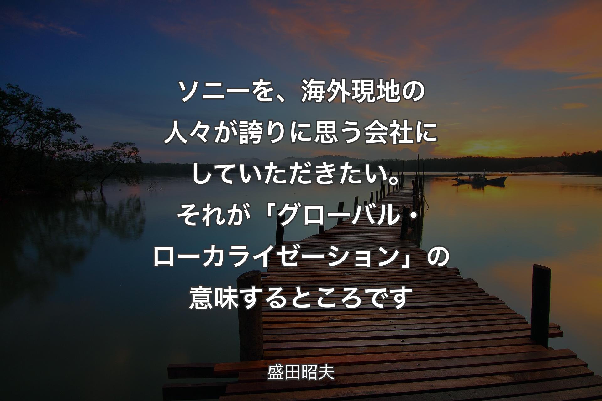 ソニーを、海外現地の人々が誇りに思う会社にしていただきたい。それが「グローバル・ローカライゼーション」の意味するところです - 盛田昭夫