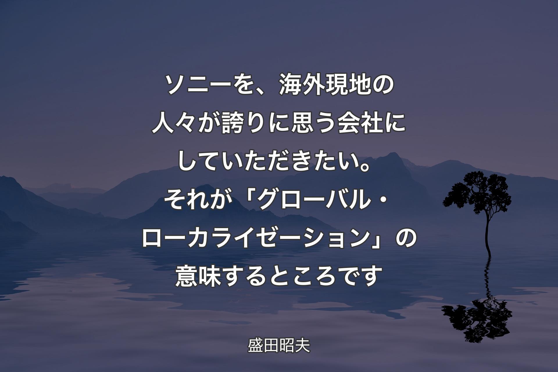 ソニーを、海外現地の人々が誇りに思う会社にしていただきたい。それが「グローバル・ローカライゼーション」の意味するところです - 盛田昭夫