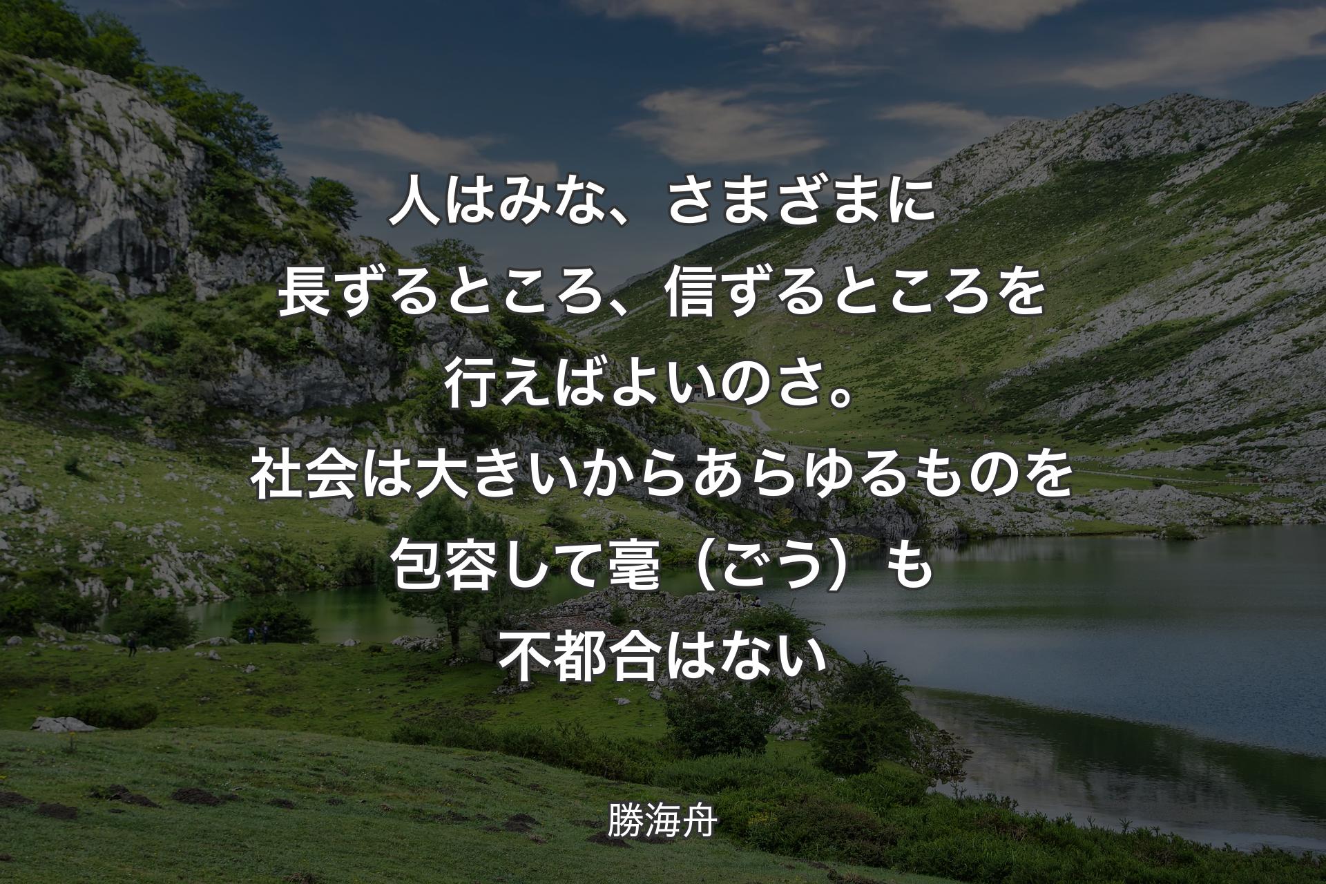 人はみな、さまざまに長ずるところ、信ずるところを行えばよいのさ。社会は大きいからあらゆるものを包容して毫（ごう）も不都合はない - 勝海舟