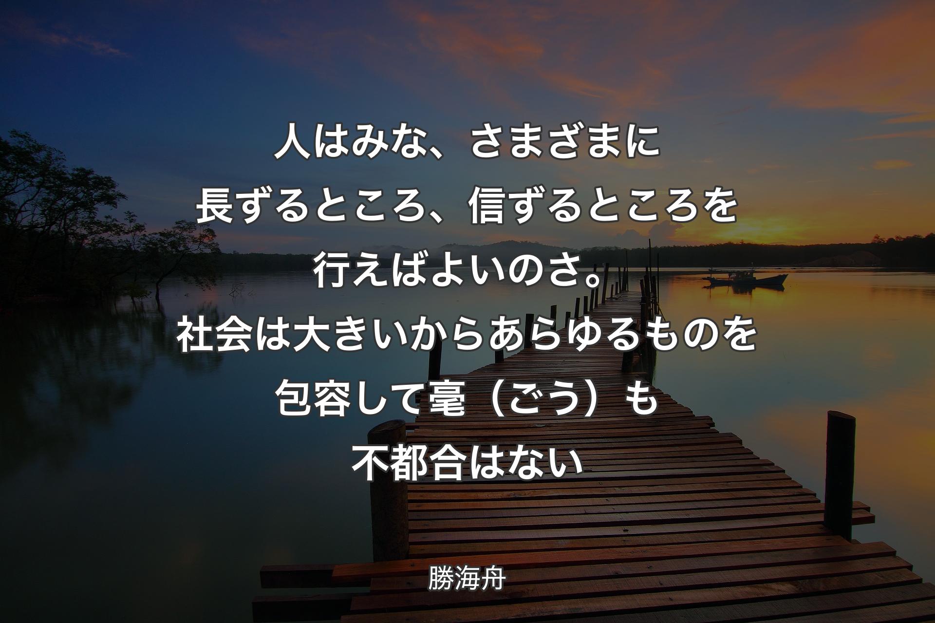 人はみな、さまざまに長ずるところ、信ずるところを行えばよいのさ。社会は大きいからあらゆるものを包容して毫（ごう）も不都合はない - 勝海舟