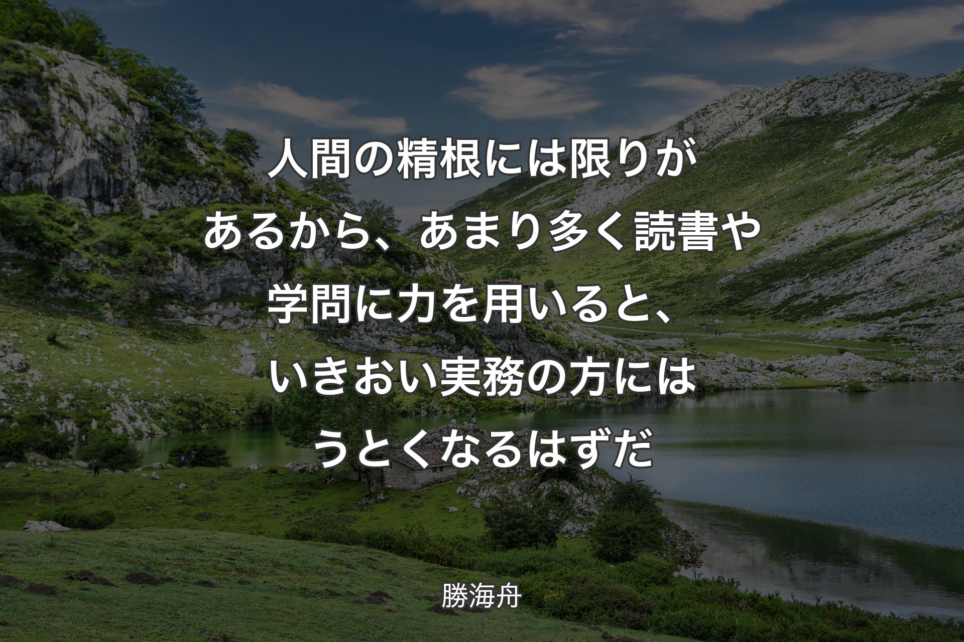 人間の精根には限りがあるから、あまり多く読書や学問に力を用いると、いきおい実務の方にはうとくなるはずだ - 勝海舟