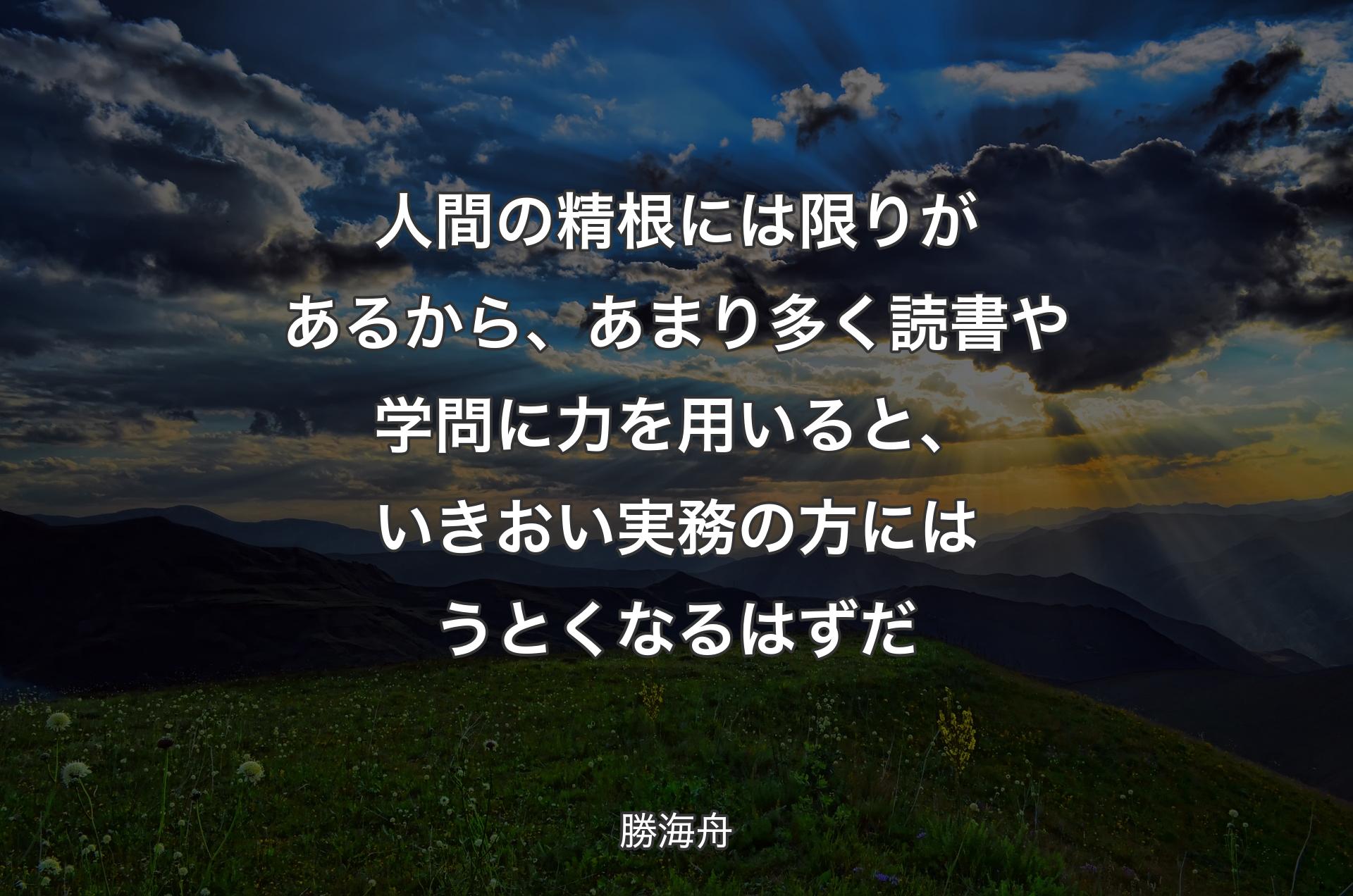 人間の精根には限りがあるから、あまり多く読書や学問に力を用いると、いきおい実務の方にはうとくなるはずだ - 勝海舟