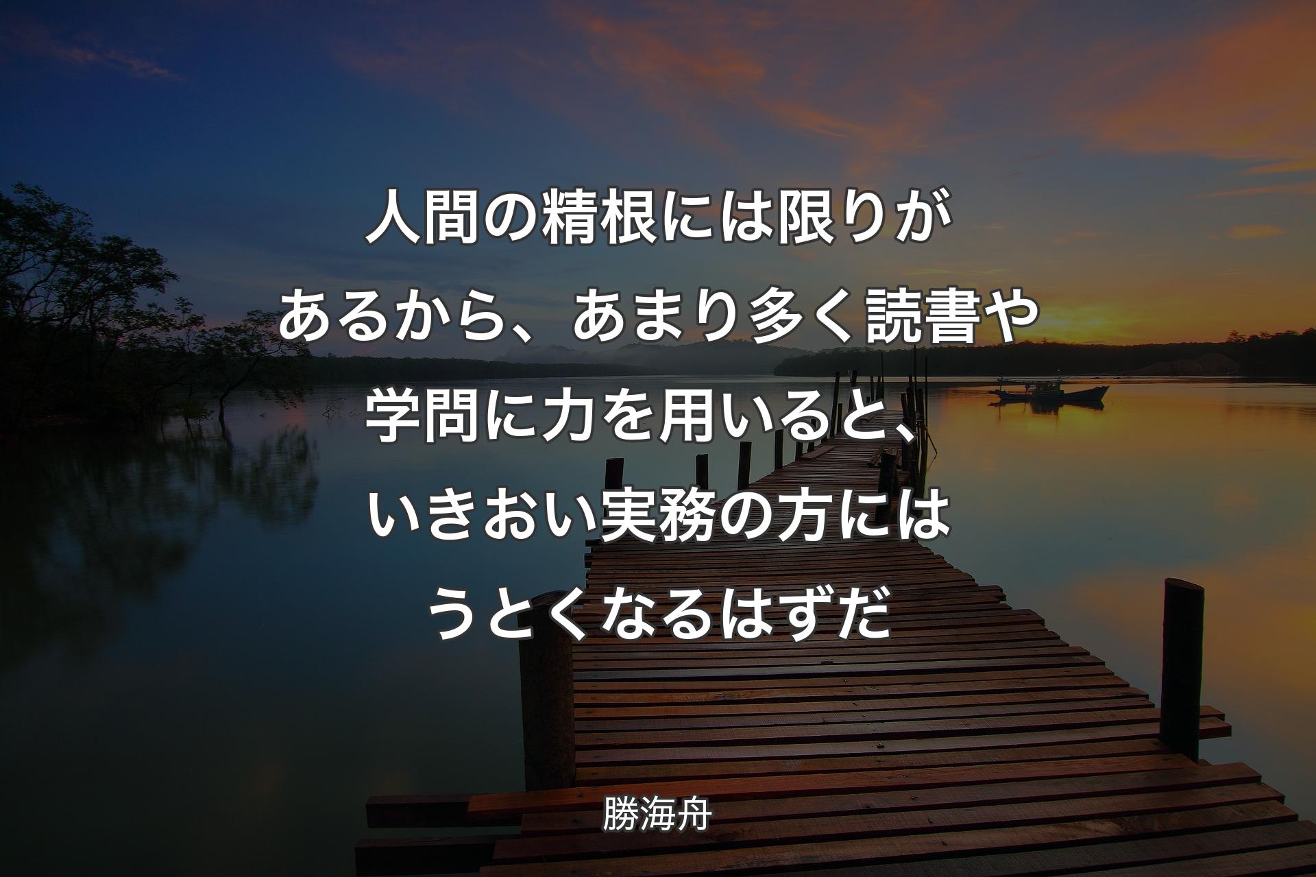 【背景3】人間の精根には限りがあるから、あまり多く読書や学問に力を用いると、いきおい実務の方にはうとくなるはずだ - 勝海舟