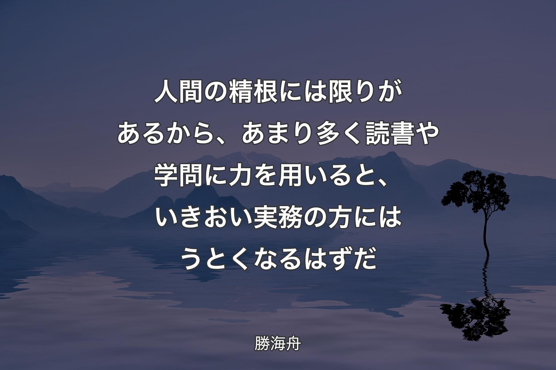 【背景4】人間の精根には限りがあるから、あまり多く読書や学問に力を用いると、いきおい実務の方にはうとくなるはずだ - 勝海舟