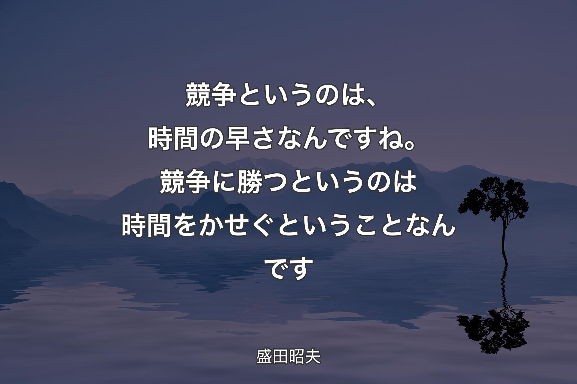 競争というのは、時間の早さなんですね。競争に勝つというのは時間をかせぐということなんです - 盛田昭夫