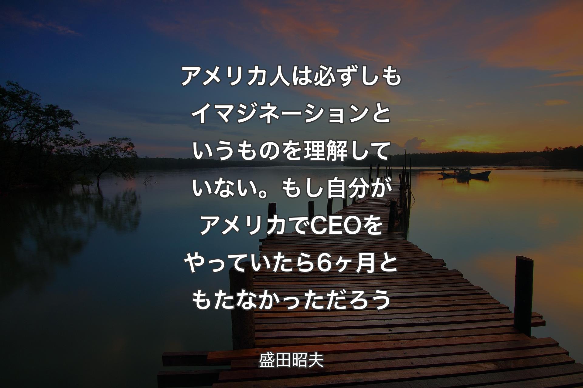 【背景3】アメリカ人は必ずしもイマジネーションというものを理解していない。もし自分がアメリカでCEOをやっていたら6ヶ月ともたなかっただろう - 盛田昭夫