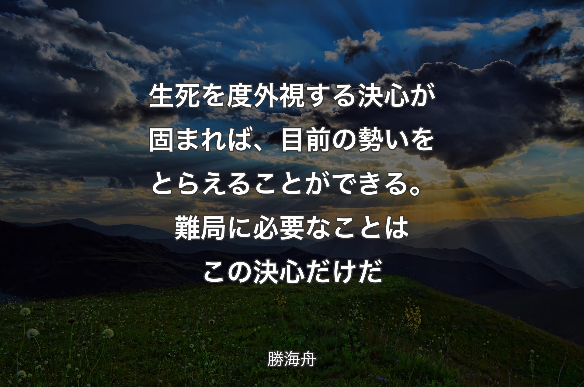 生死を度外視する決心が固まれば、目前の勢いをとらえることができる。難局に必要なことはこの決心だけだ - 勝海舟