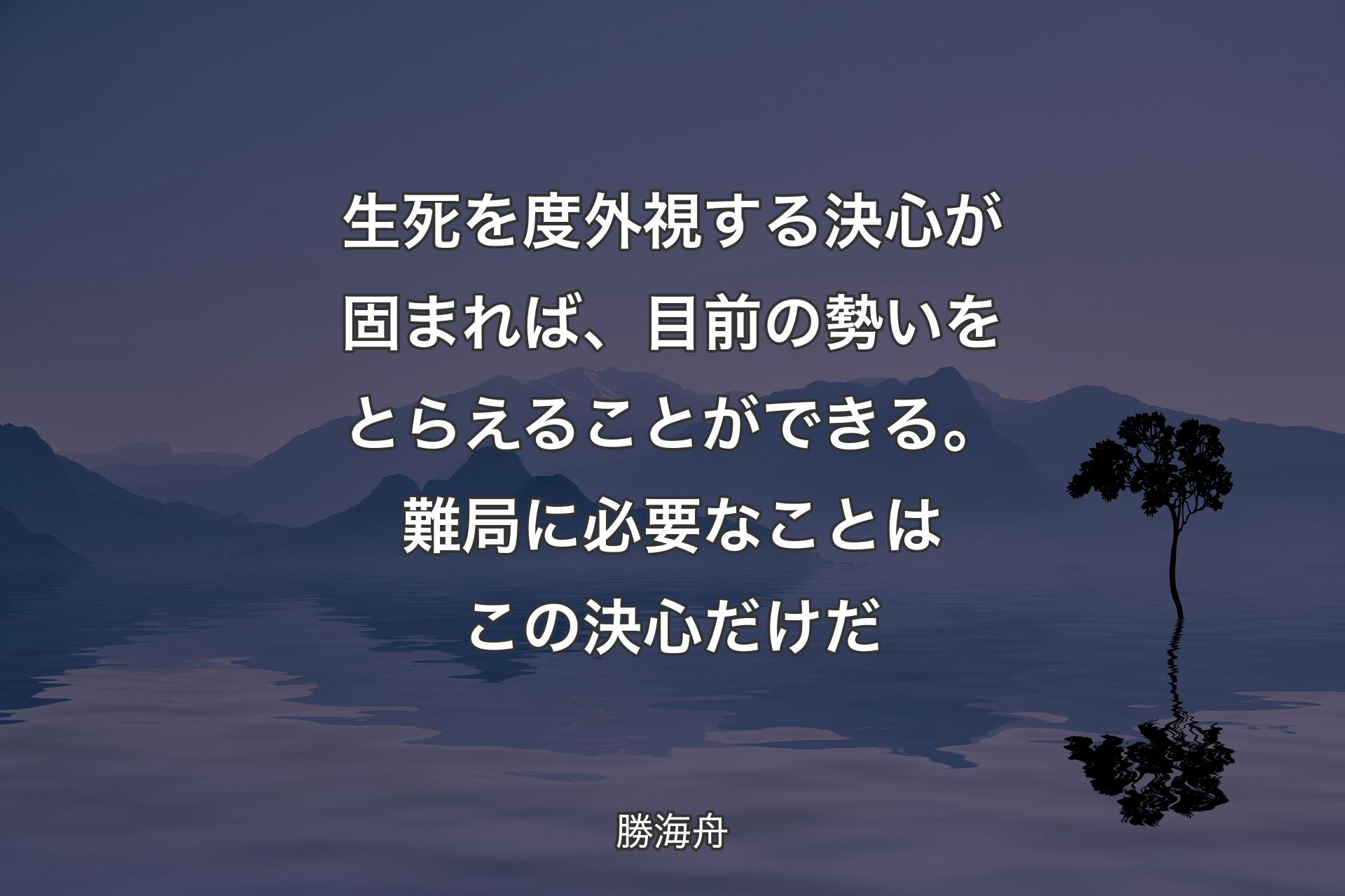 生死を度外視する決心が固まれば、目前の勢いをとらえることができる。難局に必要なことはこの決心だけだ - 勝海舟