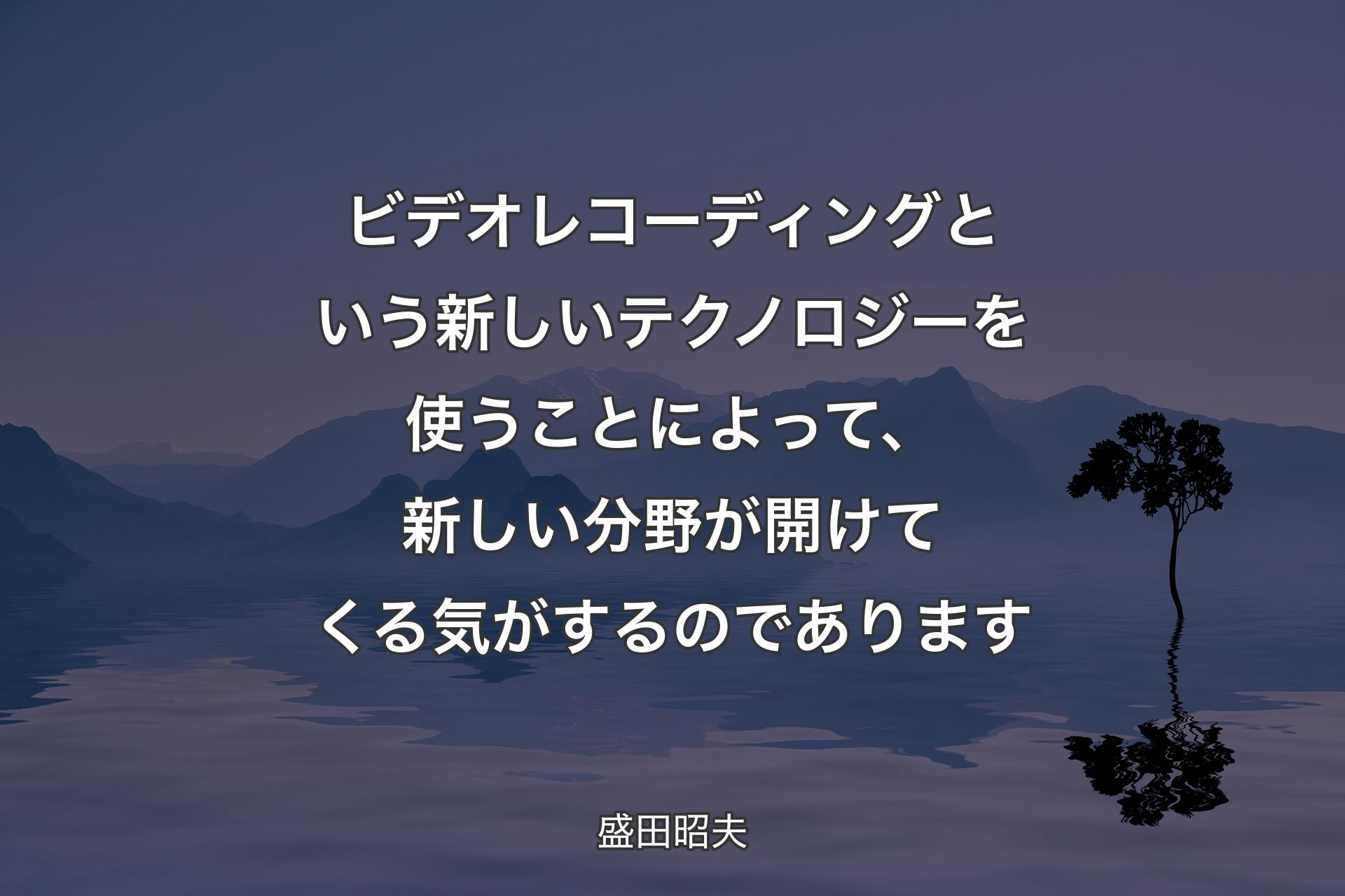 ビデオレコーディングという新しいテクノロジーを使うことによって、新しい分野が開けてくる気がするのであります - 盛田昭夫