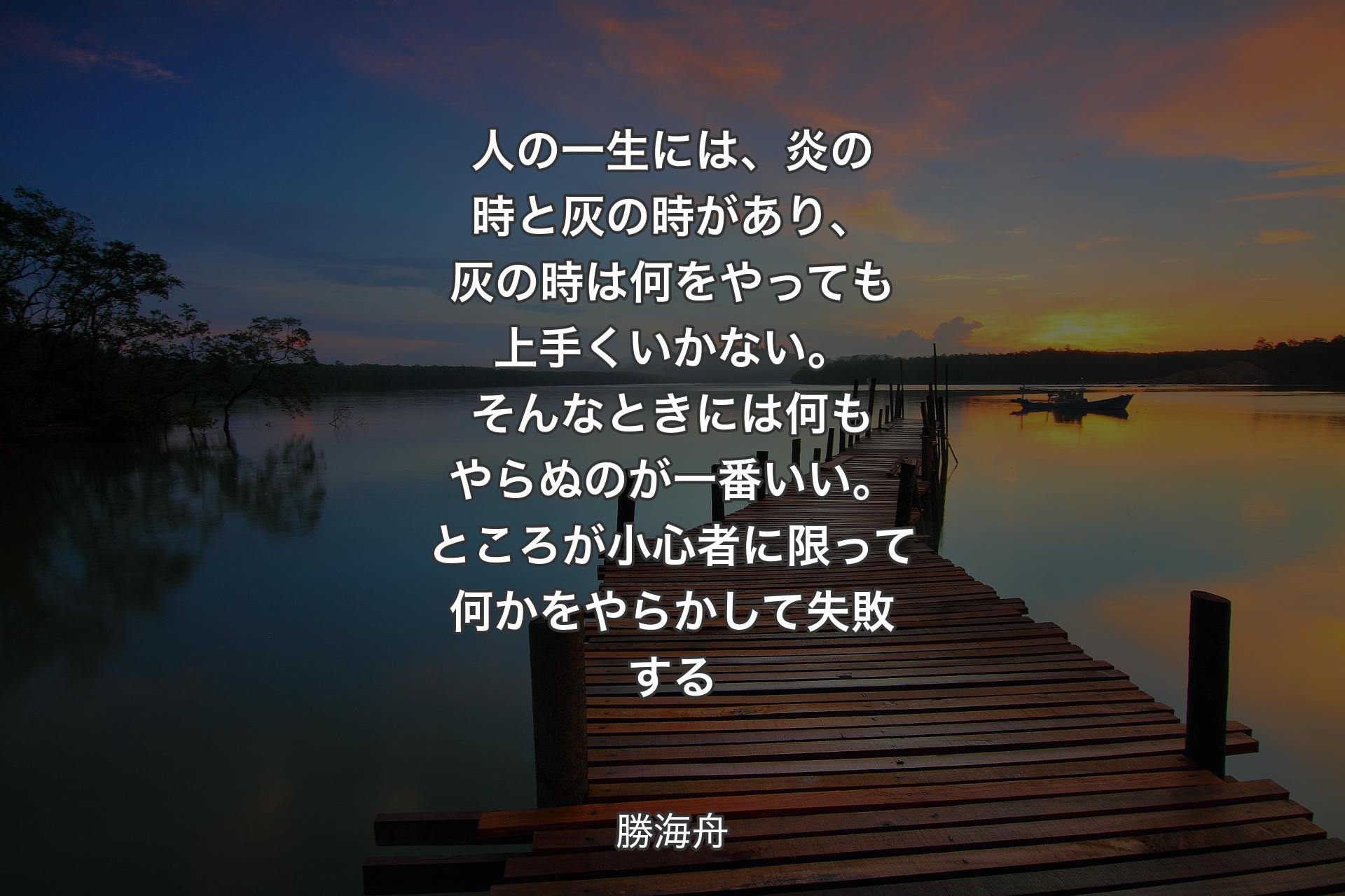 【背景3】人の一生には、炎の時と灰の時があり、灰の時は何をやっても上手くいかない。そんなときには何もやらぬのが一番いい。ところが小心者に限って何かをやらかして失敗する - 勝海舟