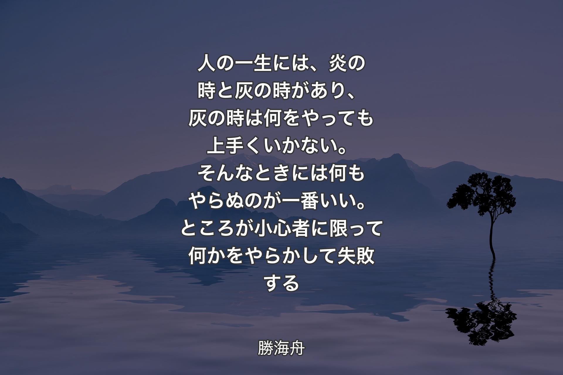 【背景4】人の一生には、炎の時と灰の時があり、灰の時は何をやっても上手くいかない。そんなときには何もやらぬのが一番いい。ところが小心者に限って何かをやらかして失敗する - 勝海舟